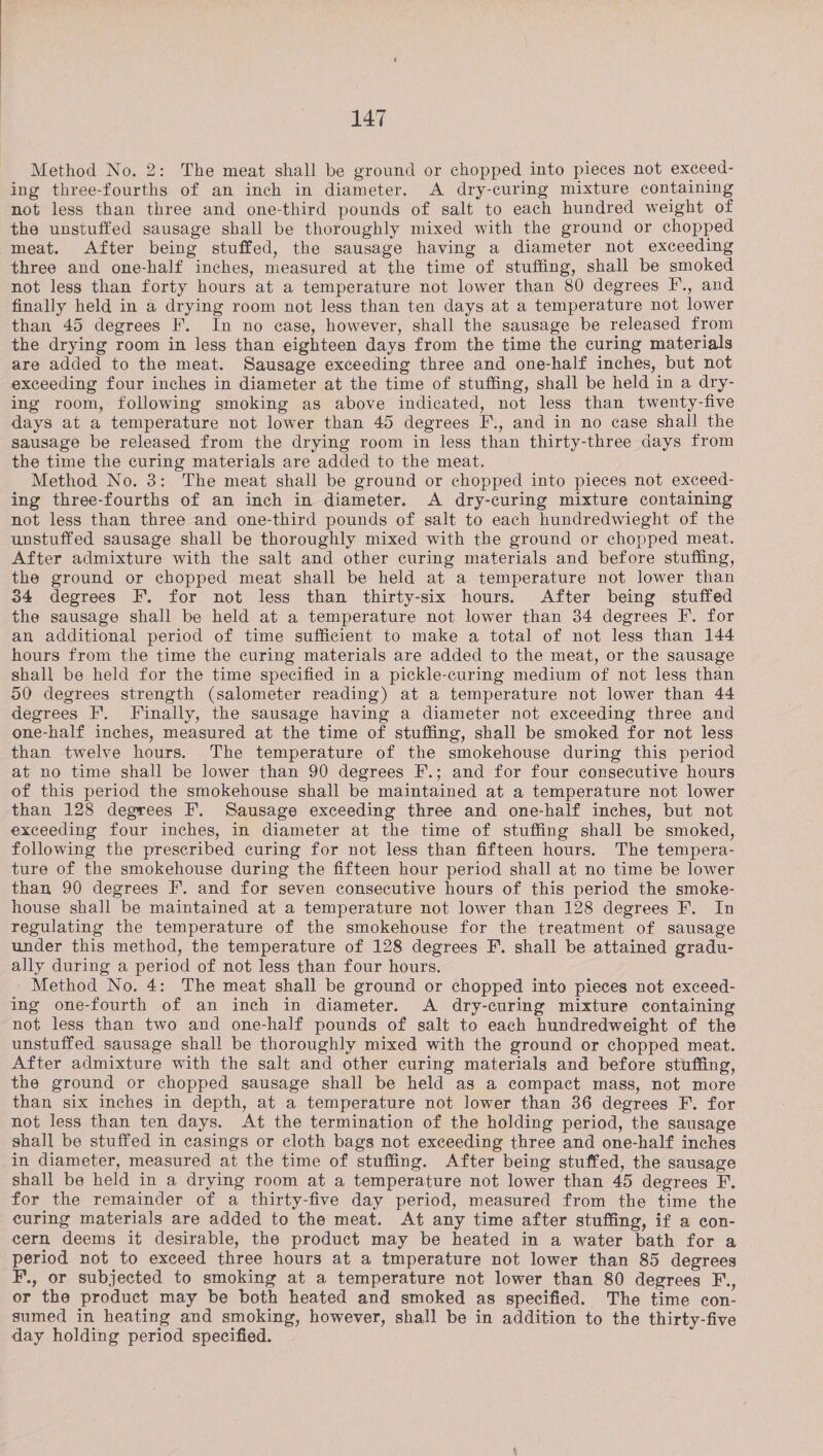 Method No. 2: The meat shall be ground or chopped into pieces not exceed- ing three-fourths of an inch in diameter. A dry-curing mixture containing not less than three and one-third pounds of salt to each hundred weight of the unstuffed sausage shall be thoroughly mixed with the ground or chopped meat. After being stuffed, the sausage having a diameter not exceeding three and one-half inches, measured at the time of stuffing, shall be smoked not less than forty hours at a temperature not lower than 80 degrees I’., and finally held in a drying room not less than ten days at a temperature not lower than 45 degrees F. In no case, however, shall the sausage be released from the drying room in less than eighteen days from the time the curing materials are added to the meat. Sausage exceeding three and one-half inches, but not exceeding four inches in diameter at the time of stuffing, shall be held in a dry- ing room, following smoking as above indicated, not less than twenty-five days at a temperature not lower than 45 degrees F., and in no case shall the sausage be released from the drying room in less than thirty-three days from the time the curing materials are added to the meat. Method No. 3: The meat shall be ground or chopped into pieces not exceed- ing three-fourths of an inch in diameter. A dry-curing mixture containing not less than three and one-third pounds of salt to each hundredwieght of the unstuffed sausage shall be thoroughly mixed with the ground or chopped meat. After admixture with the salt and other curing materials and before stuffing, the ground or chopped meat shall be held at a temperature not lower than 34 degrees F. for not less than thirty-six hours. After being stuffed the sausage shall be held at a temperature not lower than 34 degrees F. for an additional period of time sufficient to make a total of not less than 144 hours from the time the curing materials are added to the meat, or the sausage shall be held for the time specified in a pickle-curing medium of not less than 50 degrees strength (salometer reading) at a temperature not lower than 44 degrees F. Finally, the sausage having a diameter not exceeding three and one-half inches, measured at the time of stuffing, shall be smoked for not less than twelve hours. The temperature of the smokehouse during this period at no time shall be lower than 90 degrees F.; and for four consecutive hours of this period the smokehouse shall be maintained at a temperature not lower than 128 degrees F. Sausage exceeding three and one-half inches, but not exceeding four inches, in diameter at the time of stuffing shall be smoked, following the prescribed curing for not less than fifteen hours. The tempera- ture of the smokehouse during the fifteen hour period shall at no time be lower than 90 degrees I’. and for seven consecutive hours of this period the smoke- house shall be maintained at a temperature not lower than 128 degrees F. In regulating the temperature of the smokehouse for the treatment of sausage under this method, the temperature of 128 degrees F. shall be attained gradu- ally during a period of not less than four hours. Method No. 4: The meat shall be ground or chopped into pieces not exceed- ing one-fourth of an inch in diameter. A dry-curing mixture containing not less than two and one-half pounds of salt to each hundredweight of the unstuffed sausage shall be thoroughly mixed with the ground or chopped meat. After admixture with the salt and other curing materials and before stuffing, the ground or chopped sausage shall be held as a compact mass, not more than six inches in depth, at a temperature not lower than 36 degrees F. for not less than ten days. At the termination of the holding period, the sausage shall be stuffed in casings or cloth bags not exceeding three and one-half inches in diameter, measured at the time of stuffing. After being stuffed, the sausage shall be held in a drying room at a temperature not lower than 45 degrees F. for the remainder of a thirty-five day period, measured from the time the curing materials are added to the meat. At any time after stuffing, if a con- cern deems it desirable, the product may be heated in a water bath for a period not to exceed three hours at a tmperature not lower than 85 degrees F., or subjected to smoking at a temperature not lower than 80 degrees F., or the product may be both heated and smoked as specified. The time con- sumed in heating and smoking, however, shall be in addition to the thirty-five day holding period specified.