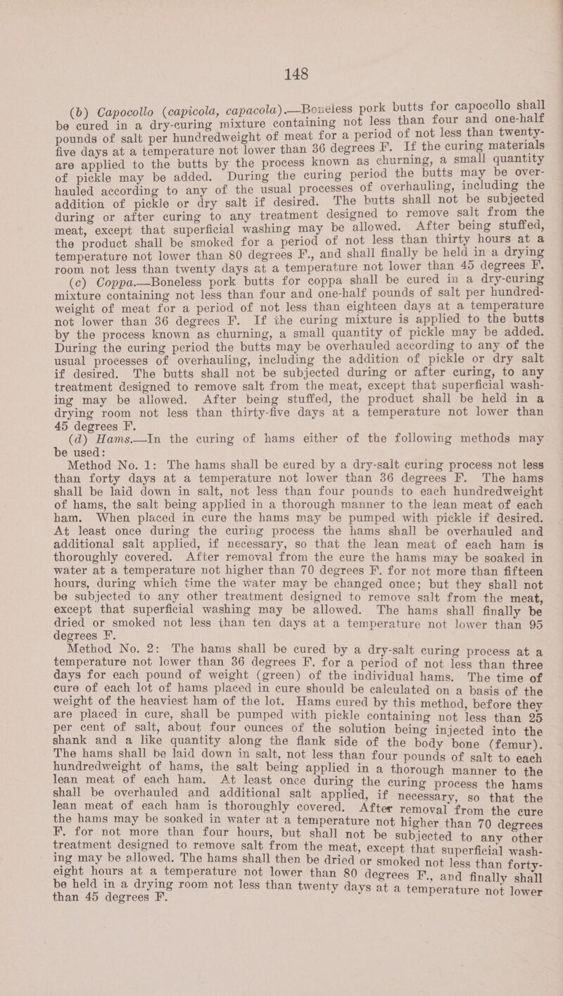 (b) Capocollo (capicola, capacola).—Boueless pork butts for capocollo shall be cured in a dry-curing mixture containing not less than four and one-half pounds of salt per hundredweight of meat for a period of not less than twenty- five days at a temperature not lower than 36 degrees F, If the curing materials are applied to the butts by the process known as churning, a small quantity of pickle may be added. During the curing period the butts may be over- hauled according to any of the usual processes of overhauling, including the addition of pickle or dry salt if desired. The butts shall not be subjected during or after curing to any treatment designed to remove salt from the meat, except that superficial washing may be allowed. After being stuffed, the product shall be smoked for a period of not less than thirty hours at a temperature not lower than 80 degrees F., and shall finally be held in a drying room not less than twenty days at a temperature not lower than 45 degrees FP, (c) Coppa.—Boneless pork butts for coppa shall be cured in a dry-curing mixture containing not less than four and one-half pounds of salt per hundred- weight of meat for a period of not less than eighteen days at a temperature not lower than 36 degrees F. If the curing mixture is applied to the butts by the process known as churning, a small quantity of pickle may be added. During the curing period the butts may be overhauled according to any of the usual processes of overhauling, including the addition of pickle or dry salt if desired. The butts shall not be subjected during or after curing, to any treatment designed to remove salt from the meat, except that superficial wash- ing may be allowed. After being stuffed, the product shall be held in a ee ae not less than thirty-five days at a temperature not lower than egrees I’. * (d) ee the curing of hams either of the following methods may e used: Method No. 1: The hams shall be cured by a dry-salt curing process not less than forty days at a temperature not lower than 36 degrees F. The hams shall be laid down in salt, not less than four pounds to each hundredweight of hams, the salt being applied in a thorough manner to the lean meat of each ham. When placed in cure the hams may be pumped with pickle if desired At least once during the curing process the hams shall be overhauled and additional salt applied, if necessary, so that the lean meat of each ham is thoroughly covered. After removal from the cure the hams may be soaked in water at a temperature not higher than 70 degrees F. for not more than fifteen hours, during which time the water may be changed once; but they shall not be subjected to any other treatment designed to remove salt from the meat except that superficial washing may be allowed. The hams shall finally be ion not less than ten days at a temperature not lower than 95 Method No. 2: The hams shall be cured by a dry- i temperature not lower than 36 degrees F. fora Reta a Tat ee Rs . days for each pound of weight (green) of the individual hams. The ti of eure of each lot of hams placed in cure should be calculated on a b ee o weight of the heaviest ham of the lot. Hams cured by this method hefo ‘ rae are placed in cure, shall be pumped with pickle containing not 1 a oe per cent of salt, about four ounces of the solution boing ted ce shank and a like quantity along the flank side of the bad 5 : 'f ee The hams shall be laid down in salt, not less than four ee Pee : pg 1 an ears the salt being applied in a Hhorseett regs ean mea e - . ‘ shall be atiaaiea na ad et once during the curing process the hams additional salt applied, if necessa lean meat of each ham is thoroughly covered. After remo re apse the hams may be soaked in water at a temperature not hi or oe F. for not more than four hours, but shall not be ay - Wr treatment designed to remove salt from the meat, except oe ed to any other ing may be allowed. The hams shall then be dried ‘or a d Bi strc eight hours at a temperature not lower than 80 de He See pee a be held in a drying room not less than twenty days . a he ee than 45 degrees F. J a temperature not lower