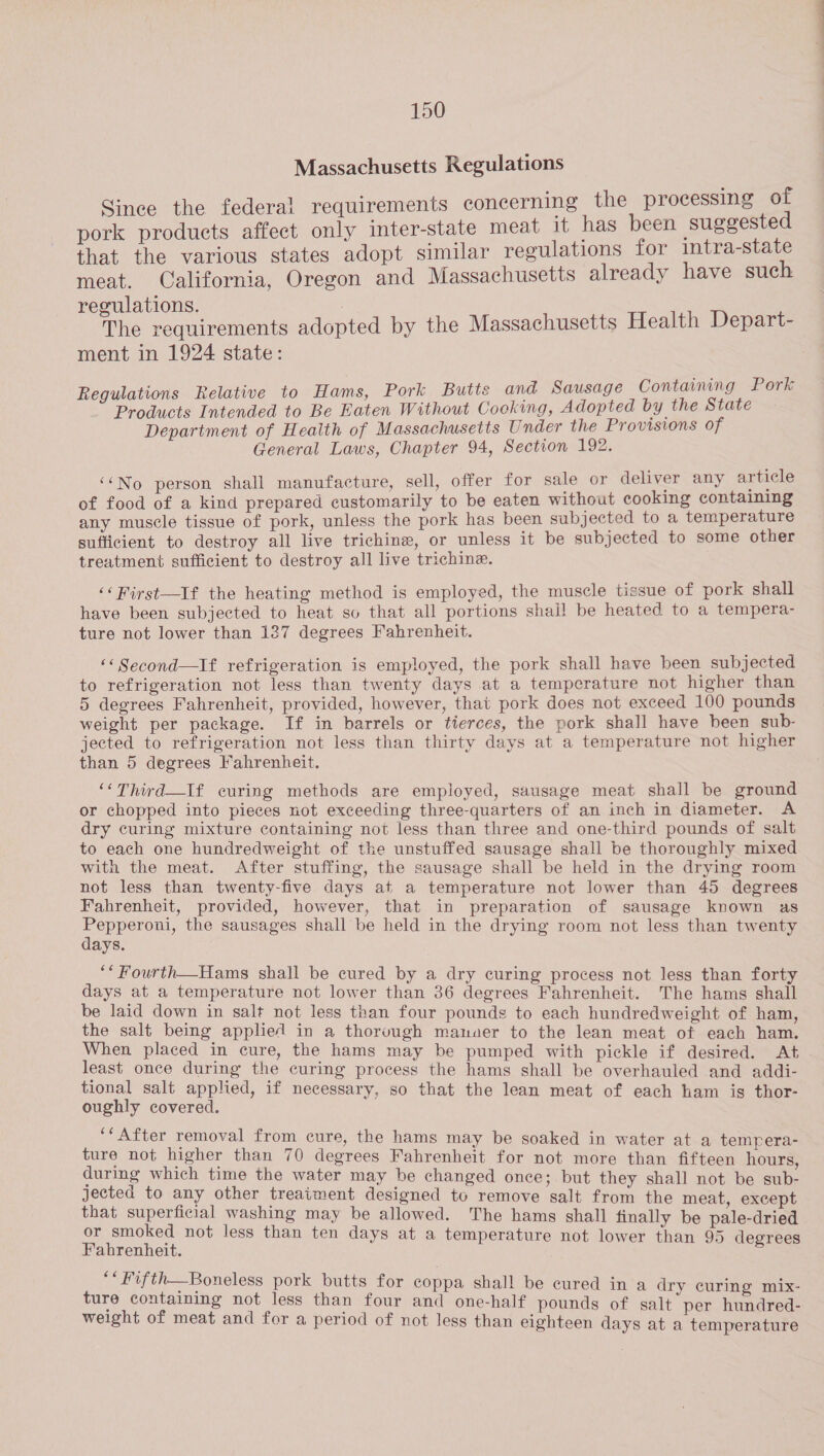 Massachusetts Regulations Sinee the federal requirements concerning the processing of pork products affect only inter-state meat it has been suggested that the various states adopt similar regulations for intra-state meat. California, Oregon and Massachusetts already have such regulations. | The requirements adopted by the Massachusetts Health Depart- ment in 1924 state: Regulations Relative to Hams, Pork Butts and Sausage Containing Pork Products Intended to Be Eaten Without Cooking, Adopted by the State Department of Health of Massachusetts Under the Provisions of General Laws, Chapter 94, Section 192. ‘No person shall manufacture, sell, offer for sale or deliver any article of food of a kind prepared customarily to be eaten without cooking containing any muscle tissue of pork, unless the pork has been subjected to a temperature sufficient to destroy all live trichine, or unless it be subjected to some other treatment sufficient to destroy all live trichine. ‘‘First—If the heating method is employed, the muscle tissue of pork shall have been subjected to heat so that all portions shail be heated to a tempera- ture not lower than 137 degrees Fahrenheit. ‘«Second—If refrigeration is employed, the pork shall have been subjected to refrigeration not less than twenty days at a temperature not higher than 5 degrees Fahrenheit, provided, however, that pork does not exceed 100 pounds weight per package. If in barrels or tierces, the pork shall have been sub- jected to refrigeration not less than thirty days at a temperature not higher than 5 degrees Fahrenheit. ‘‘Third—If curing methods are employed, sausage meat shall be ground or chopped into pieces not exceeding three-quarters of an inch in diameter. A dry curing mixture containing not less than three and one-third pounds of salt to each one hundredweight of the unstuffed sausage shall be thoroughly mixed with the meat. After stuffing, the sausage shall be held in the drying room not less than twenty-five days at a temperature not lower than 45 degrees Fahrenheit, provided, however, that in preparation of sausage known as Pepperoni, the sausages shall be held in the drying room not less than twenty days. ‘* Fourth—Hams shall be cured by a dry curing process not less than forty days at a temperature not lower than 36 degrees Fahrenheit. The hams shall be laid down in salt not less than four pounds to each hundredweight of ham, the salt being applied in a thorough mamuer to the lean meat of each ham. When placed in cure, the hams may be pumped with pickle if desired. At least once during the curing process the hams shall be overhauled and addi- tional salt applied, if necessary, so that the lean meat of each ham is thor- oughly covered. ‘‘After removal from cure, the hams may be soaked in water at a tempera- ture not higher than 70 degrees Fahrenheit for not more than fifteen hours, during which time the water may be changed once; but they shall not be sub- jected to any other treaiment designed to remove salt from the meat, except that superficial washing may be allowed. The hams shall finally be pale-dried or smoked not less than ten days at a temperature not lower than 95 degrees Fahrenheit. “* Fifth—Boneless pork butts for coppa shall be cured in a dry curing mix- ture containing not less than four and one-half pounds of salt per hundred- weight of meat and for a period of not less than eighteen days at a temperature