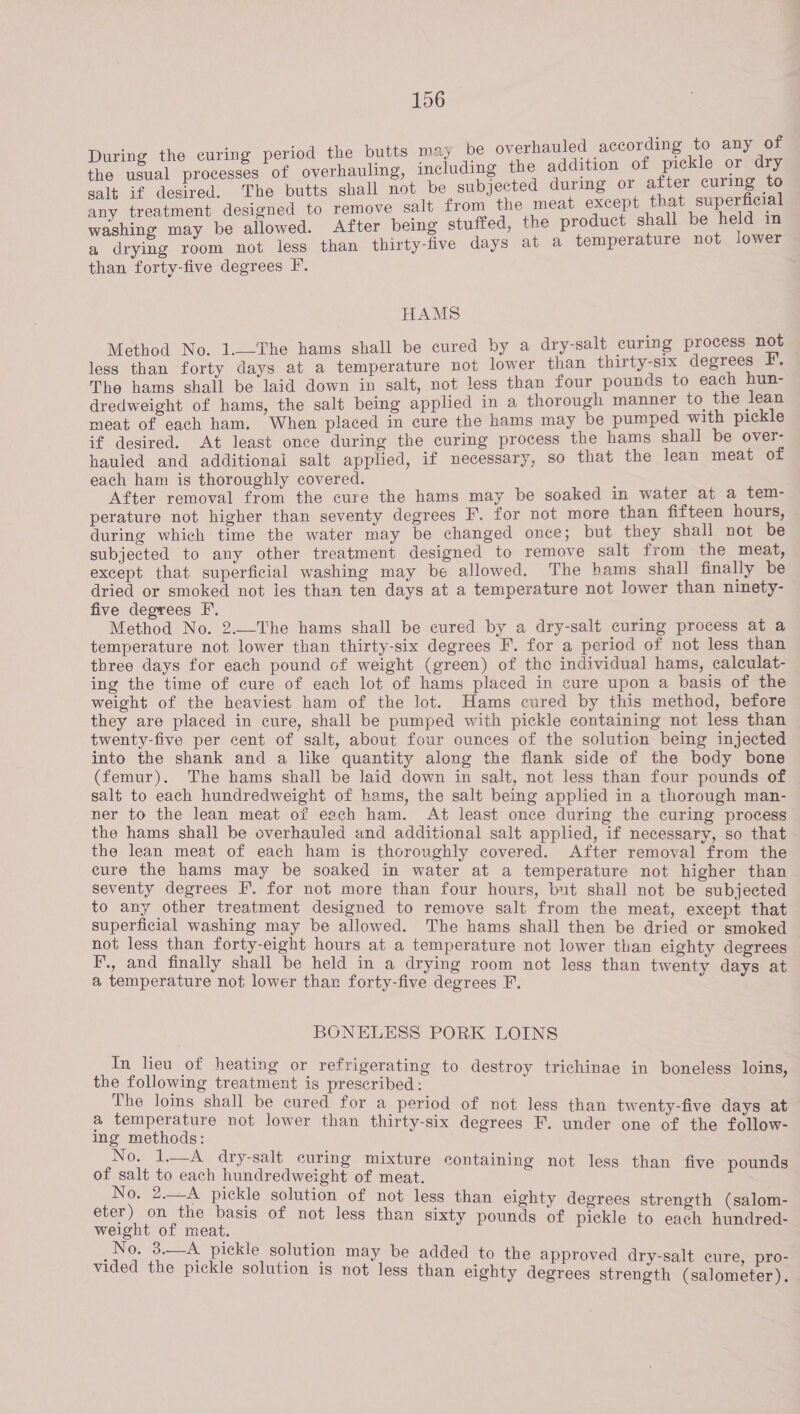 i : f ing the curing period the butts may be overhauled according to any of Fer esl Tae me overhauling, including the addition of rhea: or ee salt if desired. The butts shall not be subjected during or after ae “ any treatment designed to remove salt from the meat except that, eo washing may be allowed. After being stuffed, the product shall be ‘ in a drying room not less than thirty-five days at a temperature not iower than forty-five degrees F. HAMS Method No. 1._-The hams shall be cured by a dry-salt curing process not less than forty days at a temperature not lower than thirty-six degrees F. The hams shall be laid down in salt, not less than four pounds to each hun- dredweight of hams, the salt being applied in a thorough manner to the lean meat of each ham. When placed in cure the hams may be pumped with pickle if desired. At least once during the curing process the hams shall be over- hauled and additional salt applied, if necessary, so that the lean meat of each ham is thoroughly covered. After removal from the cure the hams may be soaked in water at a tem- perature not higher than seventy degrees F. for not more than fifteen hours, during which time the water may be changed once; but they shall not be subjected to any other treatment designed to remove salt from the meat, except that superficial washing may be allowed. The hams shall finally be dried or smoked not les than ten days at a temperature not lower than ninety- five degrees F. ; Method No. 2.—The hams shall be cured by a dry-salt curing process at a temperature not lower than thirty-six degrees F. for a period of not less than three days for each pound of weight (green) of the individual hams, calculat- ing the time of cure of each lot of hams placed in cure upon a basis of the weight of the heaviest ham of the lot. Hams cured by this method, before they are placed in cure, shall be pumped with pickle containing not less than twenty-five per cent of salt, about four ounces of the solution being injected into the shank and a like quantity along the flank side of the body bone (femur). The hams shall be laid down in salt, not less than four pounds of salt to each hundredweight of hams, the salt being applied in a thorough man- ner to the lean meat of each ham. At least once during the curing process the hams shall be overhauled and additional salt applied, if necessary, so that the lean meat of each ham is thoroughly covered. After removal from the cure the hams may be soaked in water at a temperature not higher than seventy degrees F. for not more than four hours, but shall not be subjected to any other treatment designed to remove salt from the meat, except that superficial washing may be allowed. The hams shall then be dried or smoked not less than forty-eight hours at a temperature not lower than eighty degrees F., and finally shall be held in a drying room not less than twenty days at a temperature not lower than forty-five degrees F. BONELESS PORK LOINS In lieu of heating or refrigerating to destroy trichinae in boneless loins, the following treatment is prescribed: The loins shall be cured for a period of not less than twenty-five days at a temperature not lower than thirty-six degrees F. under one of the follow- ing methods: No. 1—A dry-salt curing mixture containing not less than five nd of salt to each hundredweight of meat. ; a No. 2.-A pickle solution of not less than eighty degrees strength (salom- eter) on the basis of not less than sixty pounds of pickle to each hundred- weight of meat. No. 3.—A pickle solution ma : y be added to the a d dry- : vided the pickle solution is not PProved. dry-salt; euie, a0 less than eighty degrees strength (salometer).