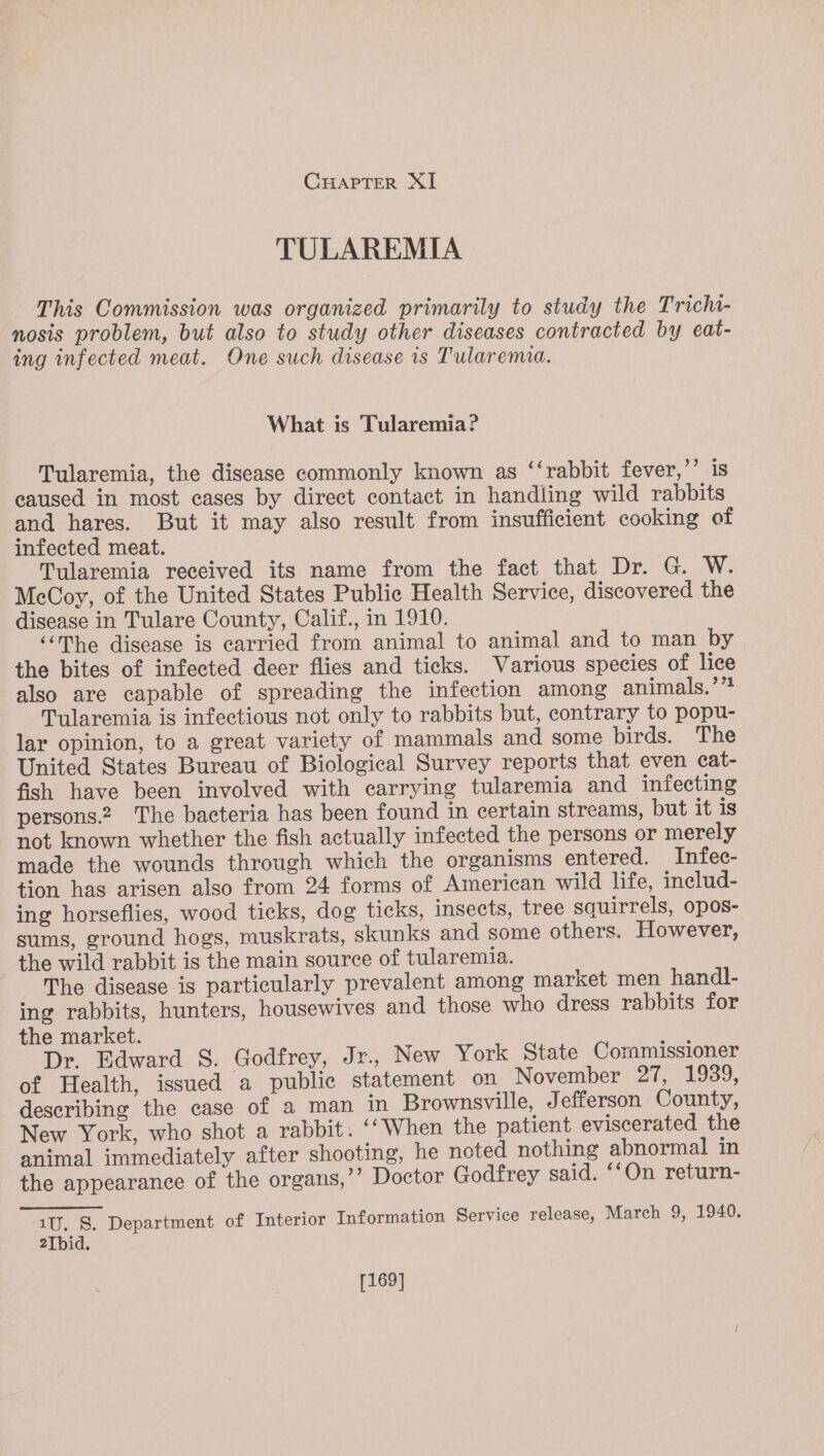 TULAREMIA This Commission was organized primarily to study the Trichi- nosis problem, but also to study other diseases contracted by eat- ing infected meat. One such disease is Tularemia. What is Tularemia? Tularemia, the disease commonly known as ‘‘rabbit fever,’’ is caused in most cases by direct contact in handling wild rabbits and hares. But it may also result from insufficient cooking of infected meat. Tularemia received its name from the fact that Dr. G. W. McCoy, of the United States Public Health Service, discovered the disease in Tulare County, Calif., in 1910. “The disease is carried from animal to animal and to man by the bites of infected deer flies and ticks. Various species of lice also are capable of spreading the infection among animals.’”? Tylaremia is infectious not only to rabbits but, contrary to popu- lar opinion, to a great variety of mammals and some birds. The United States Bureau of Biological Survey reports that even cat- fish have been involved with carrying tularemia and infecting persons.2 The bacteria has been found in certain streams, but it is not known whether the fish actually infected the persons or merely made the wounds through which the organisms entered. Infee- tion has arisen also from 24 forms of American wild life, inelud- ing horseflies, wood ticks, dog ticks, insects, tree sauirrels, opos- sums, ground hogs, muskrats, skunks and some others. However, the wild rabbit is the main source of tularemia. The disease is particularly prevalent among market men handl- ing rabbits, hunters, housewives and those who dress rabbits for the market. Dr. Edward 8. Godfrey, Jr., New York State Commissioner of Health, issued a public statement on November 27, 1939, describing the case of a man in Brownsville, Jefferson County, New York, who shot a rabbit. ‘‘When the patient eviscerated the animal immediately after shooting, he noted nothing abnormal in the appearance of the organs,”’ Doctor Godfrey said. ‘‘On return- 1U. S. Department of Interior Information Service release, March 9, 1940. 2Tbid. [169]