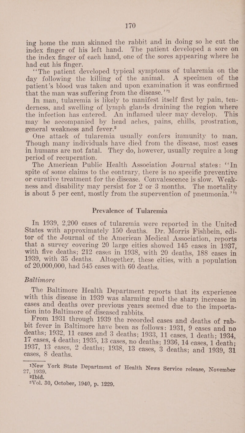 ing home the man skinned the rabbit and in doing so he cut the index finger of his left hand. The patient developed a sore on the index finger of each hand, one of the sores appearing where he had cut his finger. ‘“‘The patient developed typical symptoms of tularemia on the day following the killing of the animal. A specimen of the patient’s blood was taken and upon examination it was confirmed that the man was suffering from the disease.’”* In man, tularemia is likely to manifest itself first by pain, ten- derness, and swelling of lymph glands draining the region where the infection has entered. An inflamed ulcer may develop. This may be accompanied by head aches, pains, chills, prostration, general weakness and fever.’ ; One attack of tularemia usually confers immunity to man. Though many individuals have died from the disease, most cases in humans are not fatal. They do, however, usually require a long period of recuperation. The American Public Health Association Journal states: ‘‘In spite of some claims to the contrary, there is no specific preventive or curative treatment for the disease. Convalescence is slow. Weak- ness and disability may persist for 2 or 3 months. The mortality is about 5 per cent, mostly from the supervention of pneumonia.’ Prevalence of Tularemia In 1939, 2,200 cases of tularemia were reported in the United ~ States with approximately 150 deaths. Dr. Morris Fishbein, edi- tor of the Journal of the American Medical Association, reports that a survey covering 20 large cities showed 145 cases in 19s with five deaths; 212 cases in 1938, with 20 deaths, 188 eases in 1939, with 35 deaths. Altogether, these cities, with a population of 20,000,000, had 545 cases with 60 deaths. Baltimore The Baltimore Health Department reports that its experience with this disease in 1939 was alarming and the Sharp increase in cases and deaths over previous years seemed due to the importa- tion into Baltimore of diseased rabbits. From 1931 through 1939 the recorded cases and deaths of rab- bit fever in Baltimore have been ag follows: 1931, 9 eases and no deaths; 1932, 11 cases and 3 deaths; 1933, 11 cases, 1 death; 1934, 17 cases, 4 deaths; 1935, 13 cases, no deaths; 1936, 14 cases, 1 death; 1937, 13 cases, 2 deaths; 1938, 13 cases, 3 deaths; and 1939, 31 eases, 8 deaths. et, York State Department of Health News Service release, November ; ; 2Tbid. 8Vol. 30, October, 1940, p. 1229.