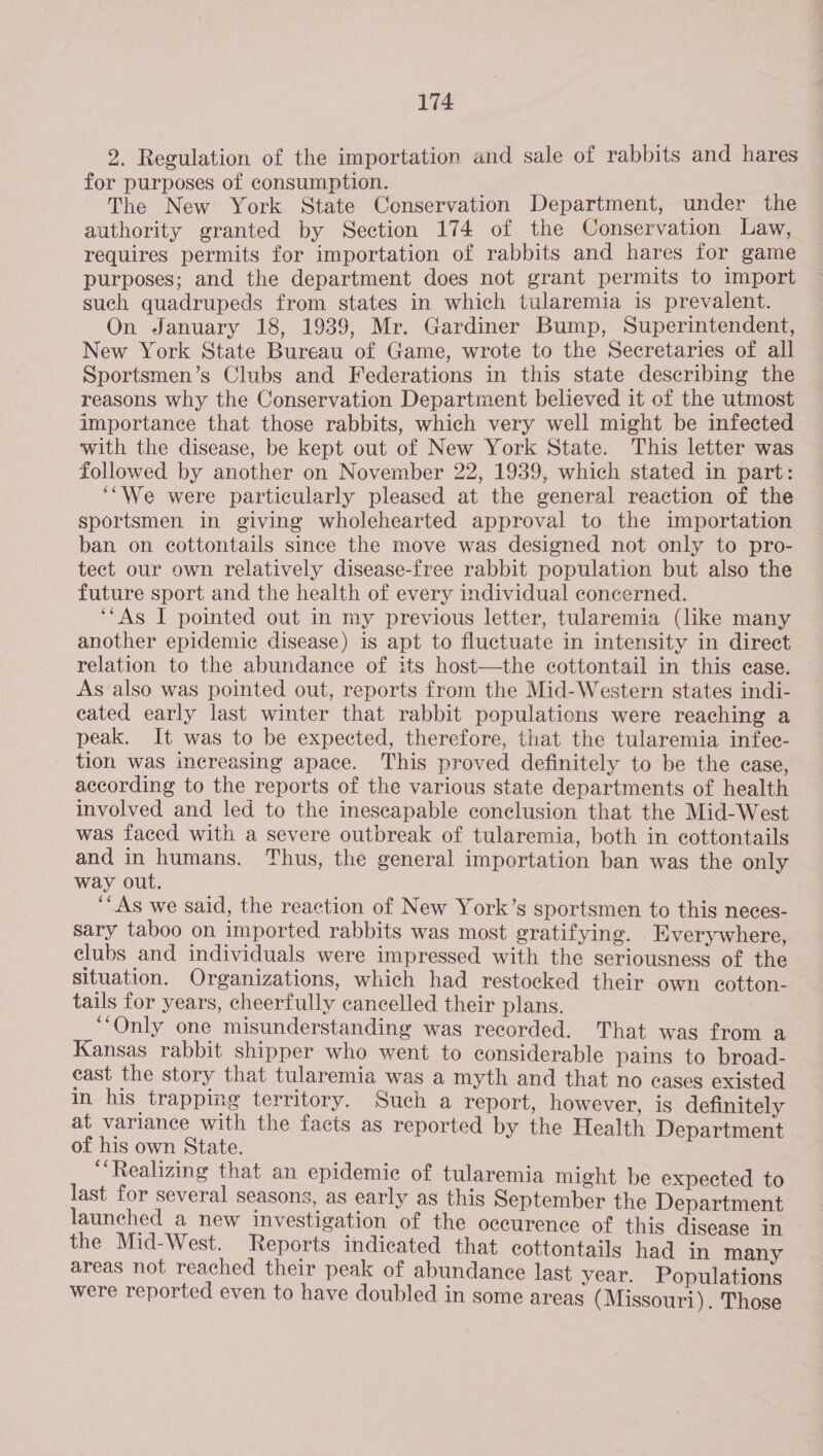 2. Regulation of the importation and sale of rabbits and hares for purposes of consumption. The New York State Conservation Department, under the authority granted by Section 174 of the Conservation Law, requires permits for importation of rabbits and hares for game purposes; and the department does not grant permits to import such quadrupeds from states in which tularemia is prevalent. On January 18, 1939, Mr. Gardiner Bump, Superintendent, New York State Bureau of Game, wrote to the Secretaries of all Sportsmen’s Clubs and Federations in this state describing the reasons why the Conservation Department believed it of the utmost importance that those rabbits, which very well might be infected with the disease, be kept out of New York State. This letter was followed by another on November 22, 1939, which stated in part: ‘““We were particularly pleased at the general reaction of the sportsmen in giving wholehearted approval to the importation ban on cottontails since the move was designed not only to pro- tect our own relatively disease-free rabbit population but also the future sport and the health of every individual concerned. ‘‘As I pointed out in my previous letter, tularemia (like many another epidemic disease) is apt to fluctuate in intensity in direct relation to the abundance of its host—the cottontail in this ease. As also was pointed out, reports from the Mid-Western states indi- cated early last winter that rabbit populations were reaching a peak. It was to be expected, therefore, that the tularemia infec- tion was increasing apace. This proved definitely to be the case, according to the reports of the various state departments of health involved and led to the inescapable conclusion that the Mid-West was faced with a severe outbreak of tularemia, both in cottontails and in humans. Thus, the general importation ban was the only way out. ‘‘As we said, the reaction of New York’s sportsmen to this neces- sary taboo on imported rabbits was most gratifying. Everywhere, clubs and individuals were impressed with the seriousness of the situation. Organizations, which had restocked their own cotton- tails for years, cheerfully cancelled their plans. ‘Only one misunderstanding was recorded. That was from a Kansas rabbit shipper who went to considerable pains to broad- east the story that tularemia was a myth and that no eases existed in his trapping territory. Such a report, however, is definitely at variance with the facts as reported by the Health Department of his own State. ‘Realizing that an epidemic of tularemia might be expected to last for several seasons, as early as this September the Department launched a new investigation of the occurence of this disease in the Mid-West. Reports indicated that cottontails had in many areas not reached their peak of abundance last year. Populations were reported even to have doubled in some areas (Missouri). Those 