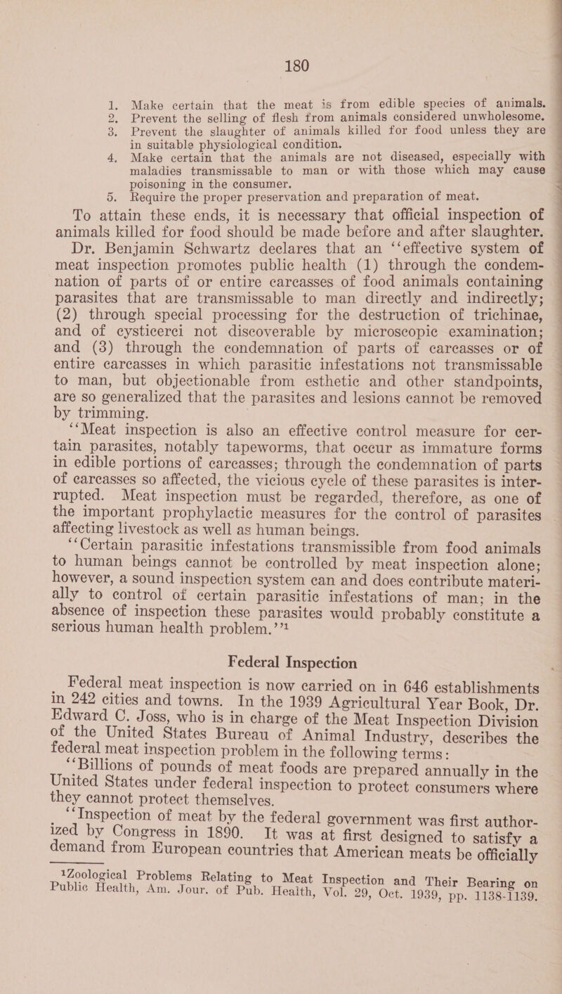 Prevent the selling of flesh from animals considered unwholesome. in suitable physiological condition. Sie oe poisoning in the consumer. _ : 5. Require the proper preservation and preparation of meat. To attain these ends, it is necessary that official inspection of animals killed for food should be made before and after slaughter. Dr. Benjamin Schwartz declares that an ‘‘effective system of meat inspection promotes public health (1) through the condem- nation of parts of or entire carcasses of food animals containing parasites that are transmissable to man directly and indirectly; (2) through special processing for the destruction of trichinae, and of cysticerci not discoverable by microscopic examination; and (3) through the condemnation of parts of carcasses or of entire carcasses in which parasitic infestations not transmissable to man, but objectionable from esthetic and other standpoints, are so generalized that the parasites and lesions cannot be removed by trimming. | ‘Meat inspection is also an effective control measure for cer- tain parasites, notably tapeworms, that occur as immature forms in edible portions of carcasses; through the condemnation of parts of carcasses so affected, the vicious cycle of these parasites is inter- rupted. Meat inspection must be regarded, therefore, as one of the important prophylactic measures for the control of parasites affecting livestock as well as human beings. ‘“‘Certain parasitic infestations transmissible from food animals to human beings cannot be controlled by meat inspection alone; however, a sound inspection system can and does contribute materi- ally to control of certain parasitic infestations of man; in the absence of inspection these parasites would probably constitute a serious human health problem.’’ Federal Inspection Federal meat inspection is now carried on in 646 establishments in 242 cities and towns. In the 1939 Agricultural Year Book, Dr. Edward C. Joss, who is in charge of the Meat Inspection Division of the United States Bureau of Animal Industry, describes the federal meat inspection problem in the following terms: “Billions of pounds of meat foods are prepared annually in the United States under federal inspection to protect consumers where they cannot protect themselves. _ “Inspection of meat by the federal government was first author- ized by Congress in 1890. It was at first designed to satisfy a demand from European countries that American meats be officially 1Zoological Problems Relating to Meat Inspection and Their Bearing on Public Health, Am. Jour. of Pub. Health, Vol. 29, Oct. 1939, pp. 1138-1139.  Pe ee ne ae ee citi, ili Mie