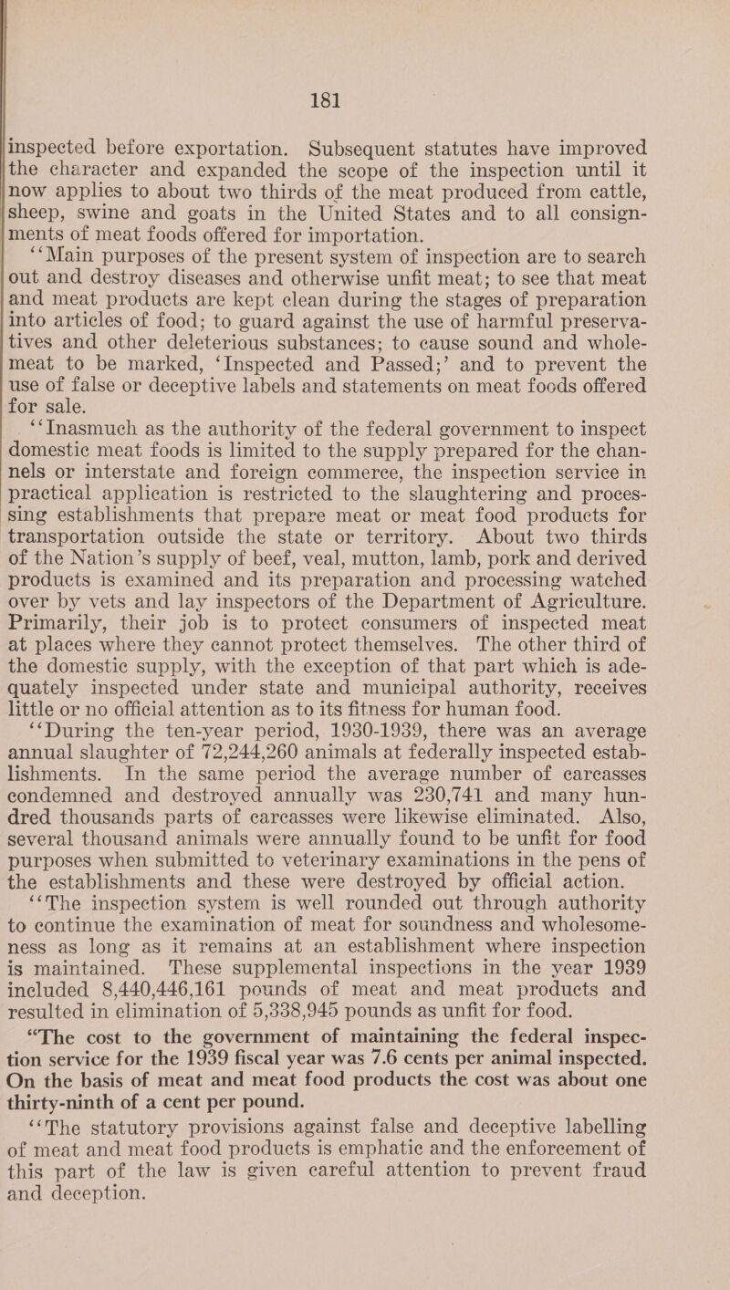 inspected before exportation. Subsequent statutes have improved jthe character and expanded the scope of the inspection until it now applies to about two thirds of the meat produced from cattle, |sheep, swine and goats in the United States and to all consign- }ments of meat foods offered for importation. | “‘Main purposes of the present system of inspection are to search out and destroy diseases and otherwise unfit meat; to see that meat and meat products are kept clean during the stages of preparation into articles of food; to guard against the use of harmful preserva- tives and other deleterious substances; to cause sound and whole- meat to be marked, ‘Inspected and Passed;’ and to prevent the eo a or deceptive labels and statements on meat foods offered or sale. ‘“Inasmuch as the authority of the federal government to inspect domestic meat foods is limited to the supply prepared for the chan- nels or interstate and foreign commerce, the inspection service in practical application is restricted to the slaughtering and proces- ‘sing establishments that prepare meat or meat food products for transportation outside the state or territory. About two thirds of the Nation’s supply of beef, veal, mutton, lamb, pork and derived products is examined and its preparation and processing watched over by vets and lay inspectors of the Department of Agriculture. Primarily, their job is to protect consumers of inspected meat at places where they cannot protect themselves. The other third of the domestic supply, with the exception of that part which is ade- quately inspected under state and municipal authority, receives little or no official attention as to its fitness for human food. ‘‘During the ten-year period, 1930-1939, there was an average annual slaughter of 72,244,260 animals at federally inspected estab- lishments. In the same period the average number of carcasses condemned and destroyed annually was 230,741 and many hun- dred thousands parts of carcasses were likewise eliminated. Also, several thousand animals were annually found to be unfit for food purposes when submitted to veterinary examinations in the pens of the establishments and these were destroyed by official action. ‘‘The inspection system is well rounded out through authority to continue the examination of meat for soundness and wholesome- ness as long as it remains at an establishment where inspection is maintained. These supplemental inspections in the year 1939 included 8,440,446,161 pounds of meat and meat products and resulted in elimination of 5,338,945 pounds as unfit for food. “The cost to the government of maintaining the federal inspec- tion service for the 1939 fiscal year was 7.6 cents per animal inspected. On the basis of meat and meat food products the cost was about one thirty-ninth of a cent per pound. ‘‘The statutory provisions against false and deceptive labelling of meat and meat food products is emphatic and the enforcement of this part of the law is given careful attention to prevent fraud and deception. 