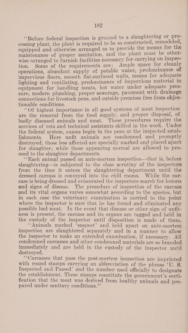 ‘‘Before federal inspection is grated to a slaughtering or pro- cessing plant, the plant is required to be so constructed, remodeled, equipped and otherwise arranged as to provide the means for the maintenance of proper sanitation, and the plant must be other- wise arranged to furnish facilities necessary for carrying on Inspec- tion. Some of the requirements are: Ample space for cleanly operations, abundant supply of potable water, predominance of impervious floors, smooth flat-surfaced walls, means for adequate lighting and ventilating, predominance of impervious material in equipment for handling meats, hot water under adequate pres- sure, modern plumbing, proper sewerage, pavement with drainage connections for livestock pens, and outside premises free from objee- tionable conditions. ‘“‘Of highest importance in all good systems of meat inspection are the removal from the food supply, and proper disposal, of badly diseased animals and meat. These procedures require the services of vets and technical assistants skilled in the work. Under the federal system, exams begin in the pens at the inspected estab- lishments. Here unfit animals ave condemned and promptly destroyed; those less affected are specially marked and placed apart for slaughter; while those appearing normal are allowed to pro- ceed to the slaughter departments. ‘‘Hach animal passed on ante-mortem inspection—that is, before slaughtering—is subjected to the close scrutiny of the inspectors — from the time it enters the slaughtering department until the - dressed carcass is conveyed into the chill rooms. While the car- © cass 1s being dressed and eviscerated the inspectors search for lesions and signs of disease. The procedure of inspection of the carcass and its vital organs varies somewhat according to the species, but in each case the veterinary examination is carried to the point where the inspector is sure that he has found and eliminated any possible bad meat. In the event that disease or other sign of unfit- ness 1s present, the carcass and its organs are tagged and held in the custody of the inspector until disposition is made of them. ‘Animals marked ‘suspect’ and held apart on ante-mortem inspection are slaughtered separately and in a manner to allow the inspector to make an extended examination, if necessary. All condemned carcasses and other condemned materials are so branded immediately and are held in the custody of the inspector until destroyed. _ Careasses that pass the post-mortem inspection are imprinted with round stamps earrying an abbreviation of the phrase ‘U. § Inspected and Passed’ and the number used officially to designate the establishment. These stamps constitute the government’s certi- fication that the meat was derived from healthy animals and pre- pared under sanitary conditions.’’ ‘