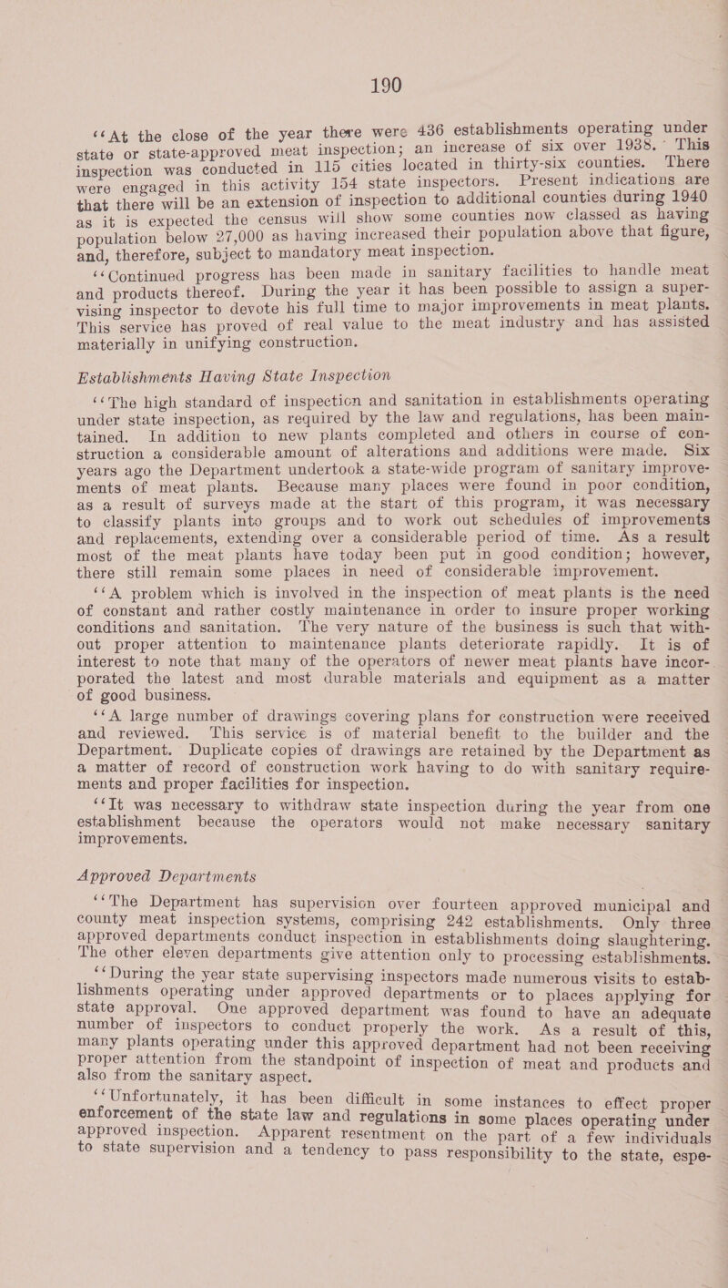 ‘¢At the close of the year there were 436 establishments epee ae state or state-approved meat inspection; an increase of six over ace - s inspection was conducted in 115 cities located in thirty-six sone ere were engaged in this activity 154 state inspectors. Present inc pier that there will be an extension of inspection to additional counties during as it is expected the census will show some counties now classed ss oe population below 27,000 as having increased their population above that figure, and, therefore, subject to mandatory meat inspection. rae ‘‘Continued progress has been made in sanitary facilities to handle meat and products thereof. During the year it has been possible to assign a super- vising inspector to devote his full time to major improvements in meat plants. This service has proved of real value to the meat industry and has assisted materially in unifying construction. Establishments Having State Inspection ‘‘The high standard of inspecticn and sanitation in establishments operating under state inspection, as required by the law and regulations, has been main- tained. In addition to new plants completed and others in course of con- struction a considerable amount of alterations and additions were made. Six years ago the Department undertook a state-wide program of sanitary improve- ments of meat plants. Because many places were found in poor condition, as a result of surveys made at the start of this program, it was necessary to classify plants into groups and to work out schedules of improvements and replacements, extending over a considerable period of time. As a result most of the meat plants have today been put in good condition; however, there still remain some places in need of considerable improvement. ‘¢A problem which is involved in the inspection of meat plants is the need of constant and rather costly maintenance in order to insure proper working — conditions and sanitation. The very nature of the business is such that with- out proper attention to maintenance plants deteriorate rapidly. It is of interest to note that many of the operators of newer meat plants have incor-. porated the latest and most durable materials and equipment as a matter of good business. ‘““A large number of drawings covering plans for construction were received and reviewed. ‘This service is of material benefit to the builder and the Department. Duplicate copies of drawings are retained by the Department as a matter of record of construction work having to do with sanitary require- ments and proper facilities for inspection. ‘‘It was necessary to withdraw state inspection during the year from one establishment because the operators would not make necessary sanitary improvements. Approved Departments ‘‘The Department has supervision over fourteen approved municipal and county meat inspection systems, comprising 242 establishments. Only three approved departments conduct inspection in establishments doing slaughtering. The other eleven departments give attention only to processing establishments. _‘*During the year state supervising inspectors made numerous visits to estab- lishments operating under approved departments or to places applying for state approval. One approved department was found to have an adequate number of inspectors to conduct properly the work. As a result of this, many plants operating under this approved department had not been receiving proper attention from the standpoint of inspection of meat and products and also from the sanitary aspect. ‘‘Unfortunately, it has been difficult in some instances to effect proper enforcement of the state law and regulations in some places operating under approved inspection. Apparent resentment on the part of a few individuals to state supervision and a tendency to pass responsibility to the state, espe- —