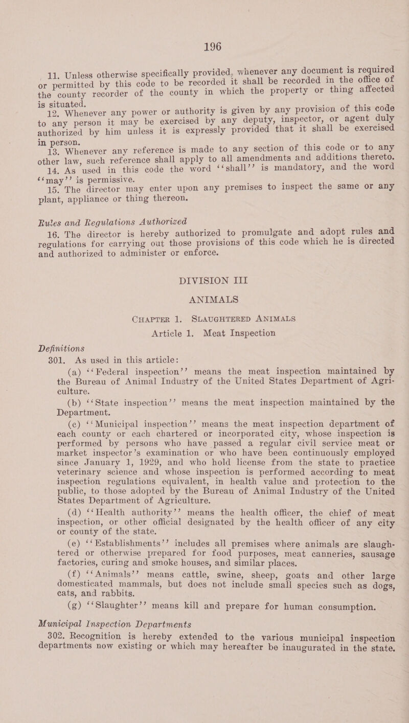 i i 1 t is required 11. Unless otherwise specifically provided, whenever any documen or eon ured by this fae to be recorded it shall be recorded in the office of the county recorder of the county in which the property or thing affected is situated. 5 ris a : io: Wubenever any power or authority 1s given by any provision of this code to any person it may be exercised by any deputy, inspector, or agent duly authorized by him unless it is expressly provided that it shall be exercised in person. ‘ : 13. Whenever any reference is made to any section of this code or to any other law, such reference shall apply to all amendments and additions thereto. 14. As used in this code the word ‘‘shall’’ is mandatory, and the word ‘‘may’’ is permissive. : 15. The director may enter upon any premises to inspect the same or any plant, appliance or thing thereon. Rules and Regulations Authorized 16. The director is hereby authorized to promulgate and adopt rules and regulations for carrying out those provisions of this code which he is directed and authorized to administer or enforce. DIVISION III ANIMALS CHAPTER 1. SLAUGHTERED ANIMALS Article 1. Meat Inspection Definitions 301. As used in this article: (a) ‘‘Federal inspection’? means the meat inspection maintained by — the Bureau of Animal Industry of the United States Department of Agri- culture. (b) ‘‘State inspection’’ means the meat inspection maintained by the Department. (c) ‘Municipal inspection’’ means the meat inspection department of each county or each chartered or incorporated city, whose inspection is performed by persons who have passed a regular civil service meat or market inspector’s examination or who have been continuously employed since January 1, 1929, and who hold license from the state to practice veterinary science and whose inspection is performed according to meat inspection regulations equivalent, in health value and protection to the public, to those adopted by the Bureau of Animal Industry of the United States Department of Agriculture. (d) ‘‘Health authority’? means the health officer, the chief of meat inspection, or other official designated by the health officer of any city or county of the state. (e) ‘‘Establishments’’ includes all premises where animals are slaugh- tered or otherwise prepared for food purposes, meat canneries, sausage factories, curing and smoke houses, and similar places. (f) ‘‘Animals’? means cattle, swine, sheep, goats and other large domesticated mammals, but does not include small species such as dogs, eats, and rabbits. (g) ‘‘Slaughter’’ means kill and prepare for human consumption. Municipal Inspection Departments 302. Recognition is hereby extended to the various municipal inspection departments now existing or which may hereafter be inaugurated in the state.