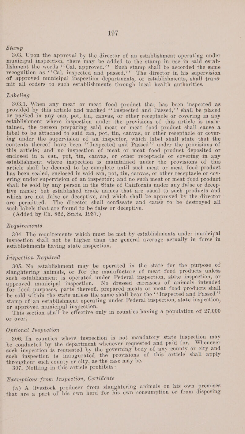 107 Stamp 303. Upon the approval by the director of an establishment vperat’ng under municipal inspection, there may be added to the stamp in use in said estab- lishment the words ‘‘Cal. approved.’’ Such stamp shall be accorded the same recognition as ‘‘Cal. inspected and passed.’’ The director in his supervision of approved municipal inspection departments, or establishments, shall trans- mit all orders to such establishments through local health authorities. Labeling 303.1. When any meat or meat food product that has been inspected as provided by this article and marked ‘‘inspected and Passed,’’ shall be placed or packed in any can, pot, tin, canvas, or other receptacle or covering in any establishment where inspection under the provisions of this article is man- tained, the person preparing said meat or meat food product shall cause a label to be attached to said can, pot, tin, canvas, or other receptacle or cover- ing under the supervision of an inspector, which label shall state that the contents thereof have been ‘‘Inspected and Passed’’ under the provisions of this article; and no inspection of meat or meat food product deposited or enclosed in a can, pot, tin, canvas, or other receptacle or covering in any establishment where inspection is maintained under the provisions of this article shall be deemed to be complete until such meat or meat food product has been sealed, enclosed in said can, pot, tin, canvas, or other receptacle or cov- ering under supervision of an inspector; and no such meat or meat food product shall be sold by any person in the State of Caiifornia under any false or decep- tive name; but established trade names that are usual to such products and which are not false or deceptive, and which shall be approved by the director are permitted. The director shall confiscate and cause to be destroyed all such labels that are found to be false or deceptive. (Added by Ch. 862, Stats. 1937.) Requirements 304. The requirements which must be met by establishments under municipal inspection shall not be higher than the general average actually in force in establishments having state inspection. Inspection Required 305. No establishment may be operated in the state for the purpose of slaughtering animals, or for the manufacture of meat food products unless such establishment is operated under Federal inspection, state inspection, or approved municipal inspection. No dressed carcasses of animals intended for food purposes, parts thereof, prepared meats or meat food products shall be sold within the state unless the same shall bear the ‘‘ Inspected and Passed’’ stamp of an establishment operating under Federal inspection, state inspection, or approved municipal inspection. This section shall be effective only in counties having a population of 27,000 or over. Optional Inspection 306. In counties where inspection is not mandatory state inspection may be conducted by the department whenever requested and paid for. Whenever such inspection is requested by the governing body of any county or city and such inspection is inaugurated the provisions of this article shall apply throughout such county or city, as the case may be. 307. Nothing in this article prohibits: Exemptions from Inspection, Certificate (a) A livestock producer from slaughtering animals on his own premises ‘that are a part of his own herd for his own consumption or from disposing