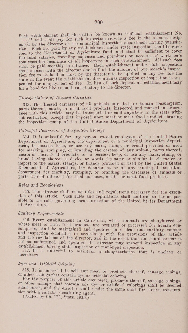 ‘shment shall thereafter be known as ‘‘ official establishment No. see ae a pay for such inspection service a fee in the amount desig- : i icipal inspection department having jurisdic- nated by the director or the municipal Insp pa tion. Such fee paid by any establishment under state inspection shall be cred- ited to the Department of Agriculture fund, and shall be sufficient to cover the total salaries, traveling expenses and premiums on account of workmen’s compensation insurance of all inspectors in such establishment. All such fees shall be paid monthly in advance. Each establishment under state inspection shall deposit with the director one-half of the amount of one month’s inspec- tion fee to be held in trust by the director to be applied on any fee due the state in the event the establishment discontinues inspection or inspection 1s sus- pended for nonpayment of fee. In lieu of such deposit an establishment may file a bond for like amount, satisfactory to the director. Transportation of Dressed Carcasses 313. The dressed carcasses of all animals intended for human consumption, parts thereof, meats, or meat food products, inspected and marked in accord- ance with this article, may be transported or sold anywhere in the state with- out restriction, except that imposed upon meat or meat food products bearing the inspection stamp of the United States Department of Agriculture. Unlawful Possession of Inspection Stamps 314. It is unlawful for any person, except employees of the United States Department of Agriculture, the department or a municipal inspection depart- ment, to possess, keep, or use any mark, stamp, or brand provided or used for marking, stamping, or branding the carcass of any animal, parts thereof, meats or meat food products, or io possess, keep, or use any mark, stamp, or brand having thereon a device or words the same or similar in character or ~ import to the marks, stamps, or brands provided or used by the United States Department of Agriculture, the department or of any municipal inspection department for marking, stamping, or branding the carcasses of animals or . parts thereof intended for food purposes, meats, or meat food products. Rules and Regulations 315. The director shall make rules and regulations necessary for the execu- tion of this article. Such rules and regulations shall conform so far as pos- sible to the rules governing meat inspection of the United States Department of Agriculture. Sanitary Requirements 316. Every establishment in California, where animals are slaughtered or where meat or meat food products are prepared or processed for human con- sumption, shall be maintained and operated in a clean and sanitary manner and inspection conducted in accordance with the provisions of this article and the regulations of the director, and in the event that an establishment is not so maintained and operated the director may suspend inspection in any establishment having state inspection or municipal inspection. _ 317. It is unlawful to maintain a slaughterhouse that is unclean or insanitary. Dyes and Artificial Coloring 318. It is unlawful te sell any meat or products thereof, sausage casings or other casings that contain dye or artificial coloring. For the purpose of this article any meat, products thereof, sausage casings, or other casings that contain any dye or artificial colorings shall be deemed adulterated, and the director shall render the same unfit for human consump- tion with a suitable denaturing agent. (Added by Ch. 170, Stats. 1935.)