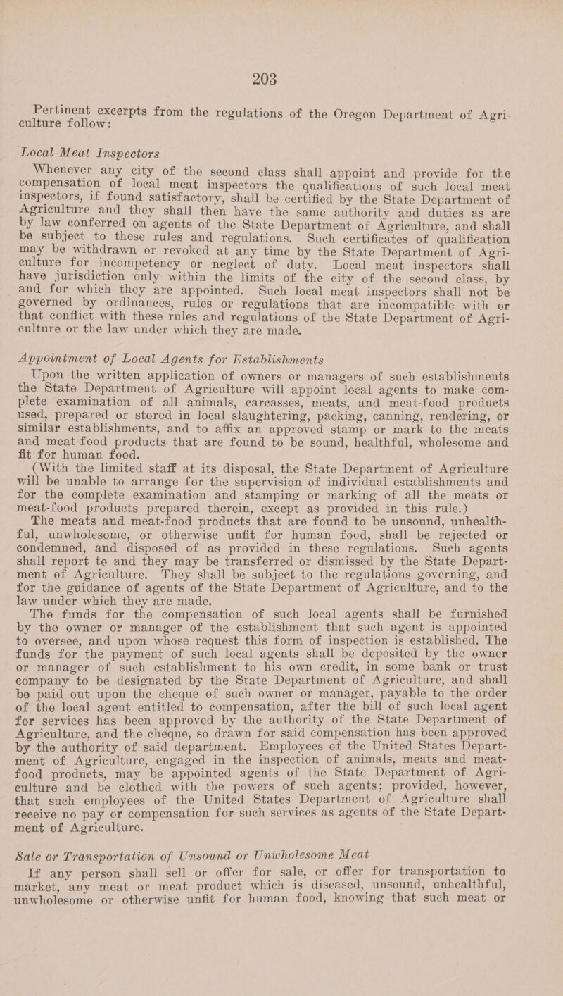 Pertinent excerpts from the regulations of the Oregon Department of Agri- culture follow: Local Meat Inspectors Whenever any city of the second class shall appoint and provide for the compensation of local meat inspectors the qualifications of such local meat ispectors, if found satisfactory, shall be certified by the State Department of Agriculture and they shall then have the same authority and duties as are by law conferred on agents of the State Department of Agriculture, and shall be subject to these rules and regulations. Such certificates of qualification may be withdrawn or revoked at any time by the State Department of Agri- culture for incompetency or neglect of duty. Local meat inspectors shall have jurisdiction only within the limits of the city of the second class, by and for which they are appointed. Such local meat inspectors shall not be governed by ordinances, rules or regulations that are incompatible with or that conflict with these rules and regulations of the State Department of Agri- culture or the law under which they are made. Appointment of Local Agents for Establishments Upon the written application of owners or managers of such establishments the State Department of Agriculture will appoint local agents to make com- plete examination of all animals, carcasses, meats, and meat-food products used, prepared or stored in local slaughtering, packing, canning, rendering, or similar establishments, and to affix an approved stamp or mark to the meats and meat-food products that are found to be sound, heaithful, wholesome and fit for human food. (With the limited staff at its disposal, the State Department of Agriculture will be unable to arrange for the supervision of individual establishments and for the complete examination and stamping or marking of all the meats or meat-food products prepared therein, except as provided in this rule.) The meats and meat-food preducts that are found to be unsound, unhealth- ful, unwholesome, or otherwise unfit for human food, shall be rejected or condemned, and disposed of as provided in these regulations. Such agents shall report to and they may be transferred or dismissed by the State Depart- ment of Agriculture. They shall be subject to the regulations governing, and for the guidance of agents of the State Department of Agriculture, and to the law under which they are made. The funds for the compensation of such local agents shall be furnished by the owner or manager of the establishment that such agent is appointed to oversee, and upon whose request this form of inspection is established. The funds for the payment of such local agents shall be deposited by the owner or manager of such establishment to his own credit, in some bank or trust company to be designated by the State Department of Agriculture, and shall be paid out upon the cheque of such owner or manager, payable to the order of the local agent entitled to compensation, after the bill of such local agent for services has been approved by the authority of the State Department of Agriculture, and the cheque, so drawn for said compensation has been approved by the authority of said department. Employees cf the United States Depart- ment of Agriculture, engaged in the inspection of animals, meats and meat- food products, may be appointed agents of the State Department of Agri- culture and be clothed with the powers of such agents; provided, however, that such employees of the United States Department of Agriculture shall receive no pay or compensation for such services as agents of the State Depart- ment of Agriculture. Sale or Transportation of Unsound or Unwholesome Meat If any person shall sell or offer for sale, or offer for transportation to market, any meat or meat product which is diseased, unsound, unhealthful, unwholesome or otherwise unfit for human food, knowing that such meat or