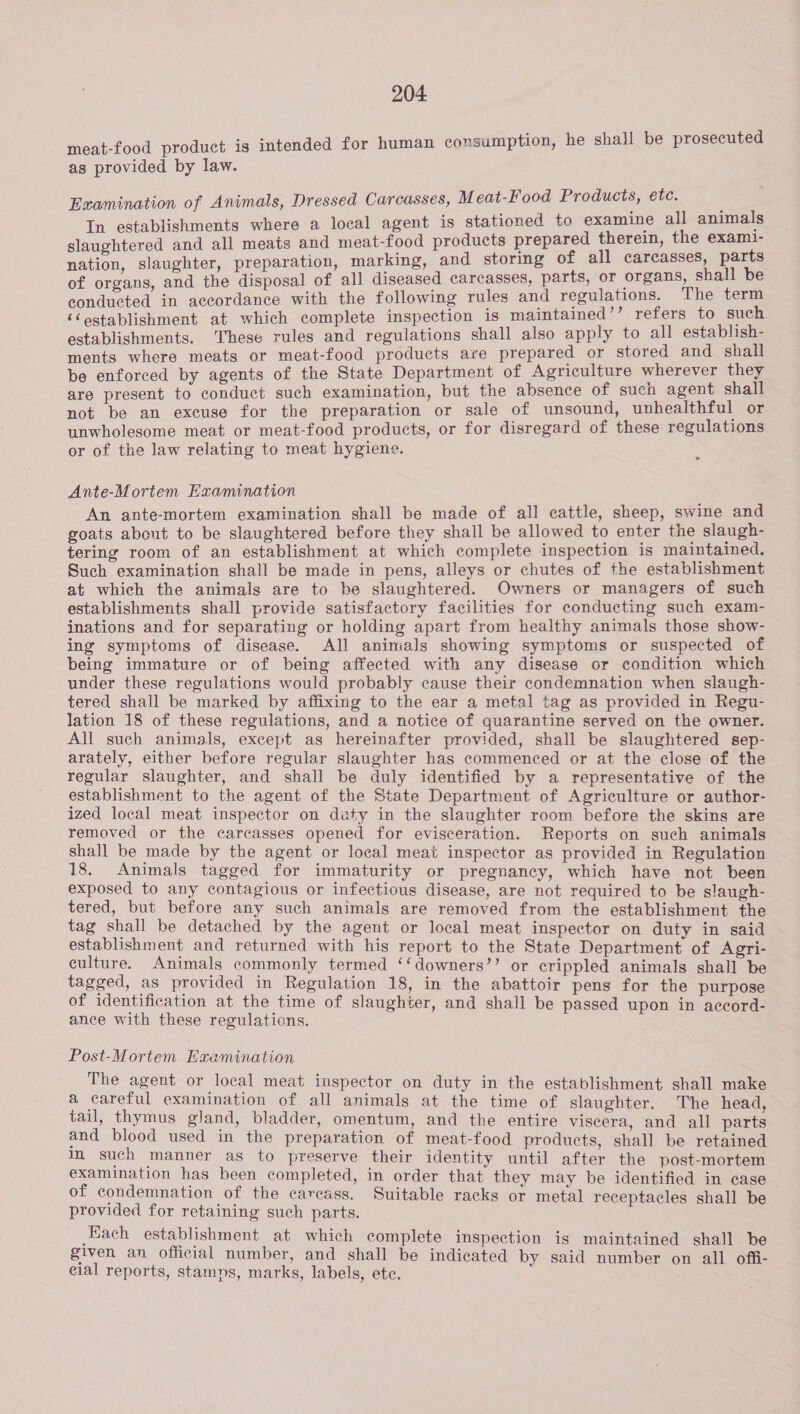 meat-food product is intended for human consumption, he shall be prosecuted as provided by law. Examination of Animals, Dressed Carcasses, M eat-Food Products, etc. In establishments where a local agent is stationed to examine all animals slaughtered and all meats and meat-food products prepared therein, the exami- nation, slaughter, preparation, marking, and storing of all carcasses, parts of organs, and the disposal of all diseased carcasses, parts, or organs, shall be conducted in accordance with the following rules and regulations. The term ‘&lt;establishment at which complete inspection is maintained’’ refers to such establishments. These rules and regulations shall also apply to all establish- ments where meats or meat-food products are prepared or stored and shall be enforced by agents of the State Department of Agriculture wherever they are present to conduct such examination, but the absence of such agent shall not be an excuse for the preparation or sale of unsound, unhealthful or unwholesome meat or meat-food products, or for disregard of these regulations or of the law relating to meat hygiene. Ante-Mortem Examination An ante-mortem examination shall be made of all cattle, sheep, swine and goats about to be slaughtered before they shall be allowed to enter the slaugh- tering room of an establishment at which complete inspection is maintained. Such examination shall be made in pens, alleys or chutes of the establishment at which the animals are to be slaughtered. Owners or managers of such establishments shall provide satisfactory facilities for conducting such exam- inations and for separating or holding apart from healthy animals those show- ing symptoms of disease. All animals showing symptoms or suspected of being immature or of being affected with any disease or condition which under these regulations would probably cause their condemnation when slaugh- tered shall be marked by affixing to the ear a metal tag as provided in Regu- lation 18 of these regulations, and a notice of quarantine served on the owner. All such animals, except as hereinafter provided, shall be slaughtered sep- arately, either before regular slaughter has commenced or at the close of the regular slaughter, and shall be duly identified by a representative of the establishment to the agent of the State Department of Agriculture or author- ized local meat inspector on duty in the slaughter room before the skins are removed or the carcasses opened for evisceration. Reports on such animals shall be made by the agent or local meat inspector as provided in Regulation 18. Animals tagged for immaturity or pregnancy, which have not been exposed to any contagious or infectious disease, are not required to be slaugh- tered, but before any such animals are removed from the establishment the tag shall be detached by the agent or local meat inspector on duty in said establishment and returned with his report to the State Department of Agri- culture. Animals commonly termed ‘‘downers’’ or crippled animals shall be tagged, as provided in Regulation 18, in the abattoir pens for the purpose of identification at the time of slaughter, and shall be passed upon in accord- ance with these regulations. Post-Mortem Examination The agent or local meat inspector on duty in the establishment shall make a careful examination of all animals at the time of slaughter. The head, tail, thymus gland, bladder, omentum, and the entire viscera, and all parts and blood used in the preparation of meat-food products, shall be retained im such manner as to preserve their identity until after the post-mortem examination has been completed, in order that they may be identified in case of condemnation of the carcass. Suitable racks or metal receptacles shall be provided for retaining such parts. Each establishment at which complete inspection is maintained shall be given an official number, and shall be indicated by said number on all offi- cial reports, stamns, marks, labels, ete.