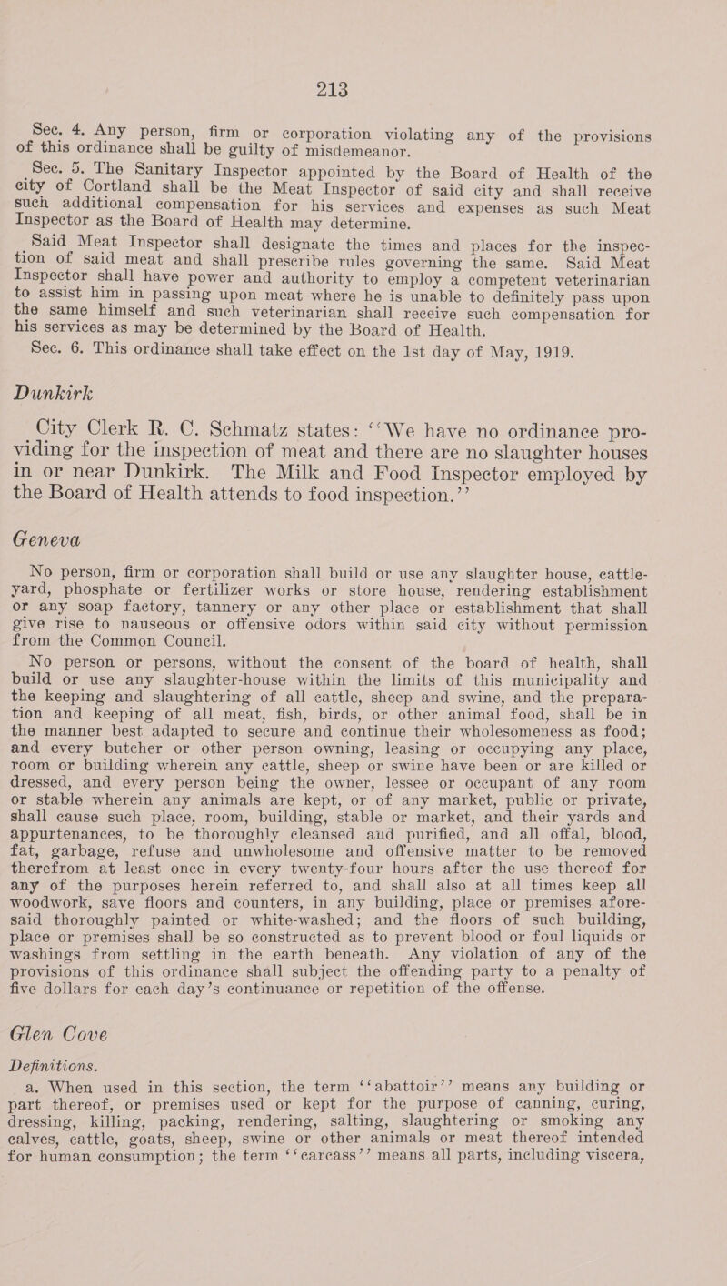 Sec. 4. Any person, firm or corporation violating any of the provisions of this ordinance shall be guilty of misdemeanor. Sec. 5. The Sanitary Inspector appointed by the Board of Health of the city of Cortland shall be the Meat Inspector of said city and shall receive such additional compensation for his services and expenses as such Meat Inspector as the Board of Health may determine. Said Meat Inspector shall designate the times and places for the inspec- tion of said meat and shall prescribe rules governing the same. Said Meat Inspector shall have power and authority to employ a competent veterinarian to assist him in passing upon meat where he is unable to definitely pass upon the same himself and such veterinarian shall receive such compensation for his services as may be determined by the Board of Health. Sec. 6. This ordinance shall take effect on the 1st day of May, 1919. Dunkirk City Clerk R. C. Schmatz states: ‘‘We have no ordinance pro- viding for the inspection of meat and there are no slaughter houses in or near Dunkirk. The Milk and Food Inspector employed by the Board of Health attends to food inspection.’’ Geneva No person, firm or corporation shall build or use any slaughter house, cattle- yard, phosphate or fertilizer works or store house, rendering establishment or any soap factory, tannery or any other place or establishment that shall give rise to nauseous or offensive odors within said city without permission from the Common Council. No person or persons, without the consent of the board of health, shall build or use any slaughter-house within the limits of this municipality and the keeping and slaughtering of all cattle, sheep and swine, and the prepara- tion and keeping of all meat, fish, birds, or other animal food, shall be in the manner best adapted to secure and continue their wholesomeness as food; and every butcher or other person owning, leasing or occupying any place, room or building wherein any cattle, sheep or swine have been or are killed or dressed, and every person being the owner, lessee or occupant of any room or stable wherein any animals are kept, or of any market, public or private, shall cause such place, room, building, stable or market, and their yards and appurtenances, to be thoroughly cleansed aud purified, and all offal, blood, fat, garbage, refuse and unwholesome and offensive matter to be removed therefrom at least once in every twenty-four hours after the use thereof for any of the purposes herein referred to, and shall also at all times keep all woodwork, save floors and counters, in any building, place or premises afore- said thoroughly painted or white-washed; and the floors of such building, place or premises shall be so constructed as to prevent blood or foul liquids or washings from settling in the earth beneath. Any violation of any of the provisions of this ordinance shall subject the offending party to a penalty of five dollars for each day’s continuance or repetition of the offense. Glen Cove Definitions. a. When used in this section, the term ‘‘abattoir’’ means any building or part thereof, or premises used or kept for the purpose of canning, curing, dressing, killing, packing, rendering, salting, slaughtering or smoking any calves, cattle, goats, sheep, swine or other animals or meat thereof intended for human consumption; the term ‘‘carcass’’ means all parts, including viscera,