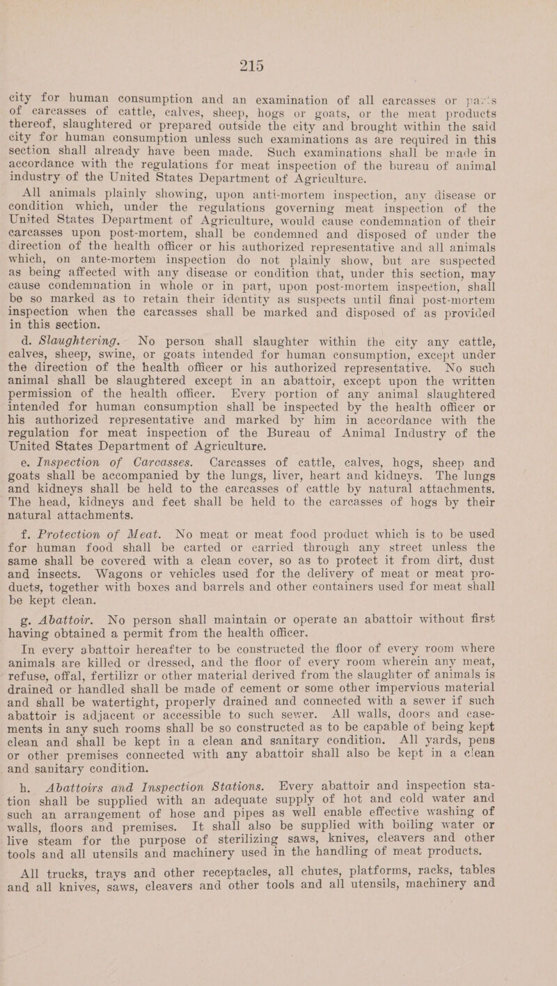 219 city for human consumption and an examination of all carcasses or par's of carcasses of cattle, calves, sheep, hogs or goats, or the meat products thereof, slaughtered or prepared outside the city and brought within the said city for human consumption unless such examinations as are required in this section shall already have been made. Such examinations shall be made in accordance with the regulations for meat inspection of the bureau of animal industry of the United States Department of Agriculture. All animals plainly showing, upon anti-mortem inspection, any disease or condition which, under the regulations governing meat inspection of the United States Department of Agriculture, would cause condemnation of their carcasses upon post-mortem, shall be condemned and disposed of under the direction of the health officer or his authorized representative and all animals which, on ante-mortem inspection do not plainly show, but are suspected as being affected with any disease or condition that, under this section, may cause condemnation in whole or in part, upon post-mortem inspection, shall be so marked as to retain their identity as suspects until final post-mortem inspection when the carcasses shall be marked and disposed of as provided in this section. d. Slaughtering. No person shall slaughter within the city any cattle, calves, sheep, swine, or goats intended for human consumption, except under the direction of the health officer or his authorized representative. No such animal shall be slaughtered except in an abattoir, except upon the written permission of the health officer. Every portion of any animal slaughtered intended for human consumption shall be inspected by the health officer or his authorized representative and marked by him in accordance with the regulation for meat inspection of the Bureau of Animal Industry of the United States Department of Agriculture. e. Inspection of Carcasses. Carcasses of cattle, calves, hogs, sheep and goats shall be accompanied by the lungs, liver, heart and kidneys. The lungs and kidneys shall be held to the carcasses of cattle by natural attachments. The head, kidneys and feet shall be held to the carcasses of hogs by their natural attachments. f. Protection of Meat. No meat or meat food product which is to be used for human food shall be carted or carried through any street unless the same shall be covered with a clean cover, so as to protect it from dirt, dust and insects. Wagons or vehicles used for the delivery of meat or meat pro- ducts, together with boxes and barrels and other containers used for meat shall be kept clean. g. Abattoir. No person shall maintain or operate an abattoir without first having obtained a permit from the health officer. In every abattoir hereafter to be constructed the floor of every room where animals are killed or dressed, and the floor of every room wherein any meat, refuse, offal, fertilizr or other material derived from the slaughter of animals is drained or handled shall be made of cement or some other impervious material and shall be watertight, properly drained and connected with a sewer if such abattoir is adjacent or accessible to such sewer. All walls, doors and case- ments in any such rooms shall be so constructed as to be capable of being kept elean and shall be kept in a clean and sanitary condition. All yards, pens or other premises connected with any abattoir shall also be kept in a clean and sanitary condition. h. Abattoirs and Inspection Stations. Every abattoir and inspection sta- tion shall be supplied with an adequate supply of hot and cold water and such an arrangement of hose and pipes as well enable effective washing of walls, floors and premises. It shall also be supplied with boiling water or live steam for the purpose of sterilizing saws, knives, cleavers and other tools and all utensils and machinery used in the handling of meat products. All trucks, trays and other receptacles, all chutes, platforms, racks, tables and all knives, saws, cleavers and other tools and all utensils, machinery and