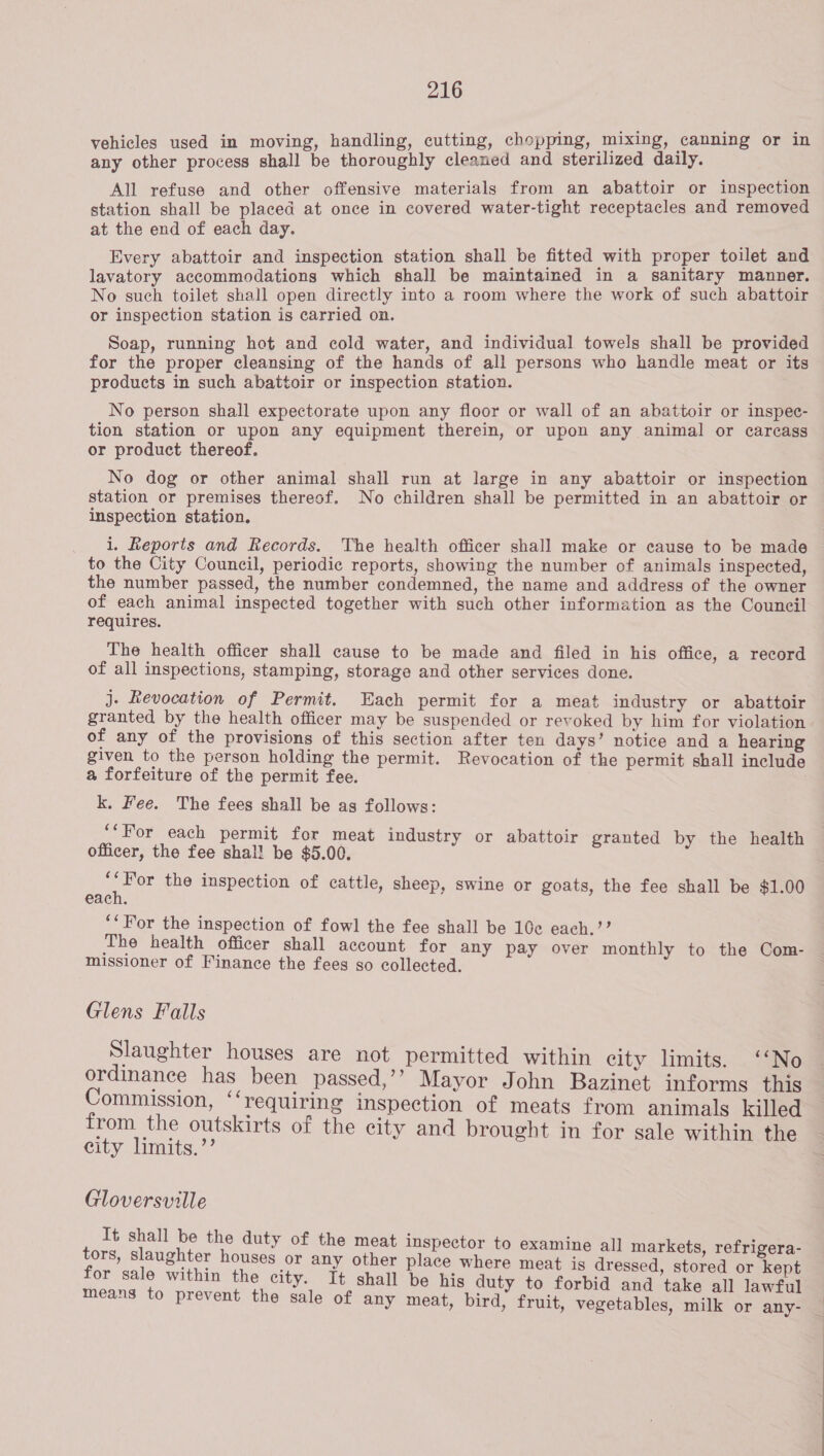 vehicles used in moving, handling, cutting, chopping, mixing, canning or in any other process shall be thoroughly cleaned and sterilized daily. All refuse and other offensive materials from an abattoir or inspection station shall be placed at once in covered water-tight receptacles and removed at the end of each day. Every abattoir and inspection station shall be fitted with proper toilet and lavatory accommodations which shall be maintained in a sanitary manner. No such toilet shall open directly into a room where the work of such abattoir or inspection station is carried on. Soap, running hot and cold water, and individual towels shall be provided for the proper cleansing of the hands of all persons who handle meat or its products in such abattoir or inspection station. No person shall expectorate upon any floor or wall of an abattoir or inspec- tion station or upon any equipment therein, or upon any animal or carcass or product thereof. No dog or other animal shall run at large in any abattoir or inspection station or premises thereof. No children shall be permitted in an abattoir or inspection station. i. Reports and Records. The health officer shall make or cause to be made to the City Council, periodic reports, showing the number of animals inspected, the number passed, the number condemned, the name and address of the owner of each animal inspected together with such other information as the Council requires. The health officer shall cause to be made and filed in his office, a record of all inspections, stamping, storage and other services done. j- Revocation of Permit. Each permit for a meat industry or abattoir granted by the health officer may be suspended or revoked by him for violation. of any of the provisions of this section after ten days’ notice and a hearing given to the person holding the permit. Revocation of the permit shall include a forfeiture of the permit fee. . k. Fee. The fees shall be as follows: ‘For each permit for meat industry or abattoir granted by the health officer, the fee shal! be $5.00. pap the inspection of cattle, sheep, swine or goats, the fee shall be $1.00 each. ‘‘For the inspection of fowl the fee shall be 10c each.?? The health officer shall account for any pay over monthly to the Com- missioner of Finance the fees so collected. Glens Falls Slaughter houses are not permitted within city limits. ‘‘No ordinance has been passed,’’ Mayor John Bazinet informs this Commission, ‘‘requiring inspection of meats from animals killed from the outskirts of the city and brought in for sale within the city limits.’’ Gloversville It shall be the duty of the meat inspector to examine all markets, refrigera- tors, slaughter houses or any other place where meat is dressed, stored or kept for sale within the city. It shall be his duty to forbid and take all lawful means to prevent the sale of any meat, bird, fruit, vegetables, milk or any-