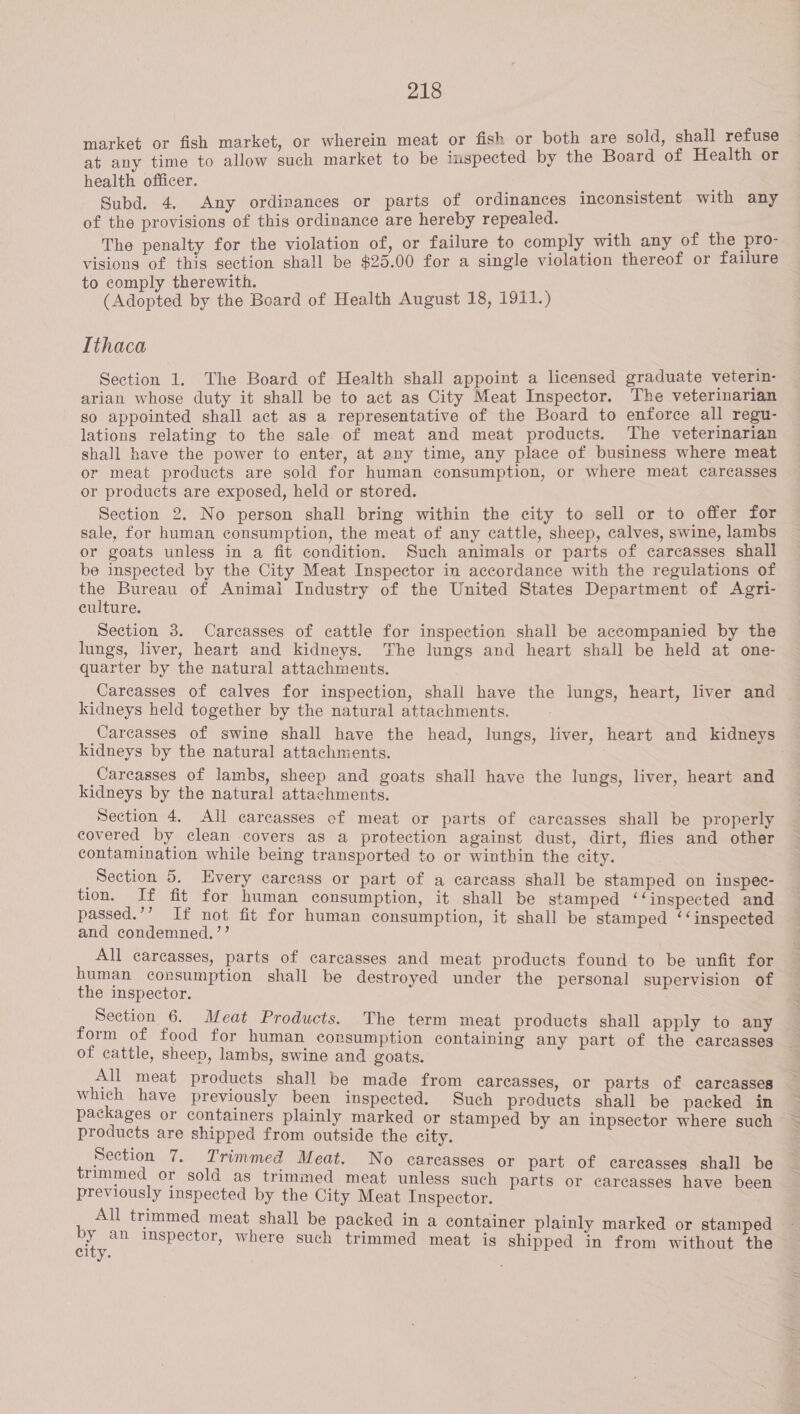 r fish market, or wherein meat or fish or both are sold, shall refuse rae ee to allow such market to be inspected by the Board of Health or health officer. ; Subd. 4. Any ordinances or parts of ordinances inconsistent with any of the provisions of this ordinance are hereby repealed. The penalty for the violation of, or failure to comply with any of the pro- visions of this section shall be $25.00 for a single violation thereof or failure to comply therewith. (Adopted by the Board of Health August 18, 1911.) Ithaca Section 1. The Board of Health shall appoint a licensed graduate veterin- arian whose duty it shall be to act as City Meat Inspector. The veterinarian so appointed shall act as a representative of the Board to enforce all regu- lations relating to the sale of meat and meat products. The veterinarian shall have the power to enter, at any time, any place of business where meat or meat products are sold for human consumption, or where meat carcasses or products are exposed, held or stored. Section 2. No person shall bring within the city to sell or to offer for sale, for human consumption, the meat of any cattle, sheep, calves, swine, lambs or goats unless in a fit condition. Such animals or parts of carcasses shall be inspected by the City Meat Inspector in accordance with the regulations of the Bureau of Animai Industry of the United States Department of Agri- culture. Section 3. Carcasses of cattle for inspection shall be accompanied by the lungs, liver, heart and kidneys. The lungs and heart shall be held at one- quarter by the natural attachments. Carcasses of calves for inspection, shall have the lungs, heart, liver and — kidneys held together by the natural attachments. Carcasses of swine shall have the head, lungs, liver, heart and kidneys kidneys by the natural attachments. . Careasses of lambs, sheep and goats shall have the lungs, liver, heart and kidneys by the natural attachments. Section 4. All carcasses of meat or parts of carcasses shall be properly covered by clean covers as a protection against dust, dirt, flies and other contamination while being transported to or winthin the city. _Section 5. Every carcass or part of a carcass shall be stamped on inspec- tion, If fit for human consumption, it shall be stamped ‘‘inspected and passed.’’ If not fit for human consumption, it shall be stamped ‘‘inspected and condemned. ’’ All carcasses, parts of carcasses and meat products found to be unfit for human consumption shall be destroyed under the personal supervision of the inspector. Section 6. Meat Products. The term meat products shall apply to any ~ form of food for human consumption containing any part of the carcasses _ of cattle, sheep, lambs, swine and goats. All meat products shall be made from carcasses, or parts of carcasses which have previously been inspected. Such products shall be packed in packages or containers plainly marked or stamped by an inpsector where such products are shipped from outside the city. Section 7. Trimmed Meat. No carcasses or part of carcasses shall be trimmed or sold as trimmed meat unless such parts or carcasses have been previously inspected by the City Meat Inspector. All trimmed meat shall be packed in a container plainly marked or stamped Been inspector, where such trimmed meat is shipped in from without the