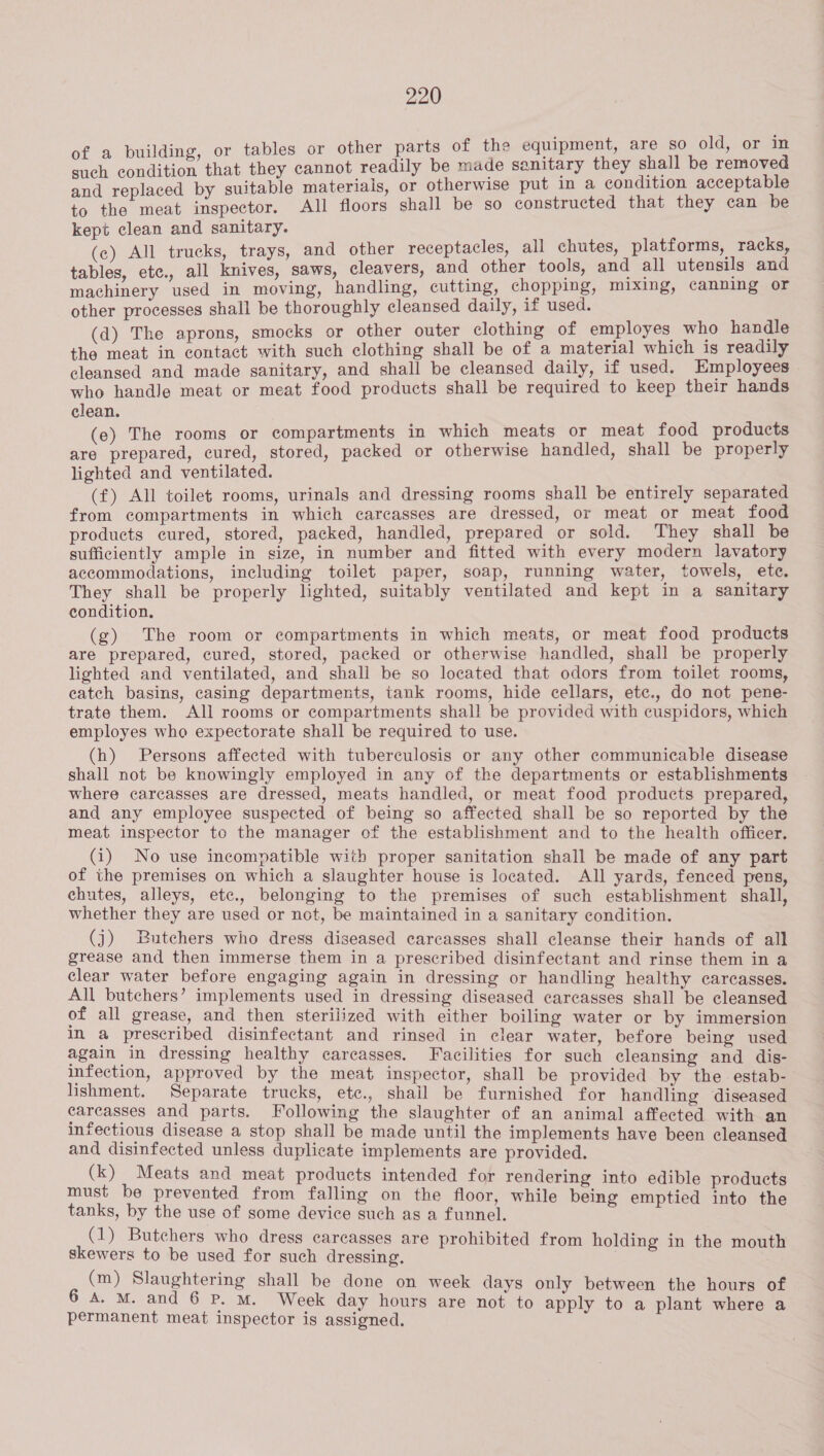 ildi i Id, orsin fa building, or tables or other parts of the equipment, are so old, any Pate that they cannot readily be made sanitary they shall be removed and replaced by suitable materiais, or otherwise put in a condition acceptable to the meat inspector. All floors shall be so constructed that they can be kept clean and sanitary. (c) All trucks, trays, and other receptacles, all chutes, platforms, racks, tables, etc., all knives, saws, cleavers, and other tools, and all utensils and machinery used in moving, handling, cutting, chopping, mixing, canning or other processes shall be thoroughly cleansed daily, if used. (d) The aprons, smocks or other outer clothing of employes who handle the meat in contact with such clothing shall be of a material which is readily cleansed and made sanitary, and shall be cleansed daily, if used. Employees — who handle meat or meat food products shall be required to keep their hands clean. (e) The rooms or compartments in which meats or meat food products are prepared, cured, stored, packed or otherwise handled, shall be properly lighted and ventilated. (f) All toilet rooms, urinals and dressing rooms shall be entirely separated from compartments in which carcasses are dressed, or meat or meat food products cured, stored, packed, handled, prepared or sold. They shall be sufficiently ample in size, in number and fitted with every modern lavatory accommodations, including toilet paper, soap, running water, towels, ete. They shall be properly lighted, suitably ventilated and kept in a sanitary condition. (g) The room or compartments in which meats, or meat food products are prepared, cured, stored, packed or otherwise handled, shall be properly lighted and ventilated, and shall be so located that odors from toilet rooms, catch basins, casing departments, tank rooms, hide cellars, etc., do not pene- trate them. All rooms or compartments shall be provided with cuspidors, which employes who expectorate shall be required to use. (h) Persons affected with tuberculosis or any other communicable disease shall not be knowingly employed in any of the departments or establishments where carcasses are dressed, meats handled, or meat food products prepared, and any employee suspected of being so affected shall be so reported by the meat inspector to the manager of the establishment and to the health officer. (i) No use incompatible with proper sanitation shall be made of any part of the premises on which a slaughter house is located. All yards, fenced pens, chutes, alleys, etc., belonging to the premises of such establishment shall, whether they are used or not, be maintained in a sanitary condition. (j) Butchers who dress diseased carcasses shall cleanse their hands of all grease and then immerse them in a prescribed disinfectant and rinse them in a clear water before engaging again in dressing or handling healthy carcasses. All butchers’ implements used in dressing diseased carcasses shall be cleansed of all grease, and then sterilized with either boiling water or by immersion in a prescribed disinfectant and rinsed in clear water, before being used again in dressing healthy carcasses. Facilities for such cleansing and dis- infection, approved by the meat inspector, shall be provided by the estab- lishment. Separate trucks, etc., shail be furnished for handling diseased carcasses and parts. Following the slaughter of an animal affected with an infectious disease a stop shall be made until the implements have been cleansed and disinfected unless duplicate implements are provided. (k) Meats and meat products intended for rendering into edible products must be prevented from falling on the floor, while being emptied into the tanks, by the use of some device such as a funnel. (1) Butchers who dress carcasses are prohibited from holding in the mouth skewers to be used for such dressing. (m) Slaughtering shall be done on week days only between the hours of 6 A. M. and 6 P. M. Week day hours are not to apply to a plant where a permanent meat inspector is assigned.