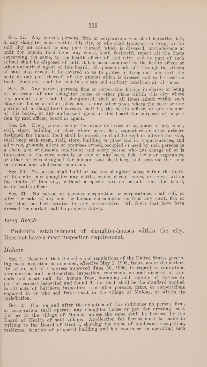 _ Sec. 27. Any person, persons, firm or corporation who shall hereafter kill, In any slaughter house within this city, or who shall transport or bring within said city an animal or any part thereof, which is’ diseased, unwholesome or unfit for human food from any cause, shall forthwith report all the facts concerning the same, to the health officer of said city; and no part of such animal shall be disposed of until it has been examined by the health officer or other authorized agent of this board. No person shall cart through the streets of said city, except it be covered so as to protect it from dust and dirt, the body or any part thereof, of any animal which is dressed and to be used as food. Such cart shall be kept in a clean and sanitary condition at all times. See. 28. Any person, persons, firm or corporation having in charge or being in possession of any slaughter house or other place within this city where any animal is or shall be slaughtered, shall at all times admit within such slaughter house or other place and to any other place where the meat or any portion of a slaughtered carcass shall be, the health officer, or any member of this board, or any authorized agent of this board for purposes of inspec- tion by said officer, board or agent. Sec. 29. Every person being the owner or lessee or occupant of any room, stall, store, building or place where meat, fish, vegetables or other articles designed for human food shall be stored, or shall be kept or offered for sale, shall keep such room, stall, store, building or place and its appurtenances, and all yards, grounds, alleys or premises owned, occupied or used by such persons in a clean and wholesome condition; and every person who has charge of or is interested in the care, custody or sale of any meat, fish, fowls or vegetables, or other articles designed for human food shall keep and preserve the same in a clean and wholesome condition. See. 30. No person shall build or use any slaughter house within the limits of this city, nor slaughter any cattle, swine, sheep, lambs, or calves within the limits of this city, without a special written permit from this board, or its health officer. See. 31. No person or persons, corporation or corporations, shall sell, or offer for sale to any one for human consumption as food any meat, fish or fowl that has been treated by any preservative. All fowls that have been dressed for market shall be properly drawn. Long Beach Prohibits establishment of slaughter-houses within the city. Does not have a meat inspection requirement. Malone Sec. 1. Resolved, that the rules and regulations of the United States govern- ing meat inspection as amended, effective May 1, 1908, issued under the author- ity of an act of Congress approved June 30, 1906, in regard to sanitation, ante-mortem and post-mortem inspection, condemnation and disposal of ani- mals and meat unfit for human food, stamping and tagging of carcass or part of carcass inspected and found fit for food, shall be the standard applied to all acts of butchers, inspectors, and other persons, firms, or corporations engaged in or who sell fresh meat in the village of Malone, or within its jurisdiction. See, 2, That on and after the adoption of this ordinance no person, firm, or corporation shall operate any slaughter house or pen for dressing meat for use in the village of Malone, unless the same shall be licensed by the Board of Health of said village. Application for license must be made in writing to the Board of Health, showing the name of applicant, occupation, residence, location of proposed building and his experience in operating such