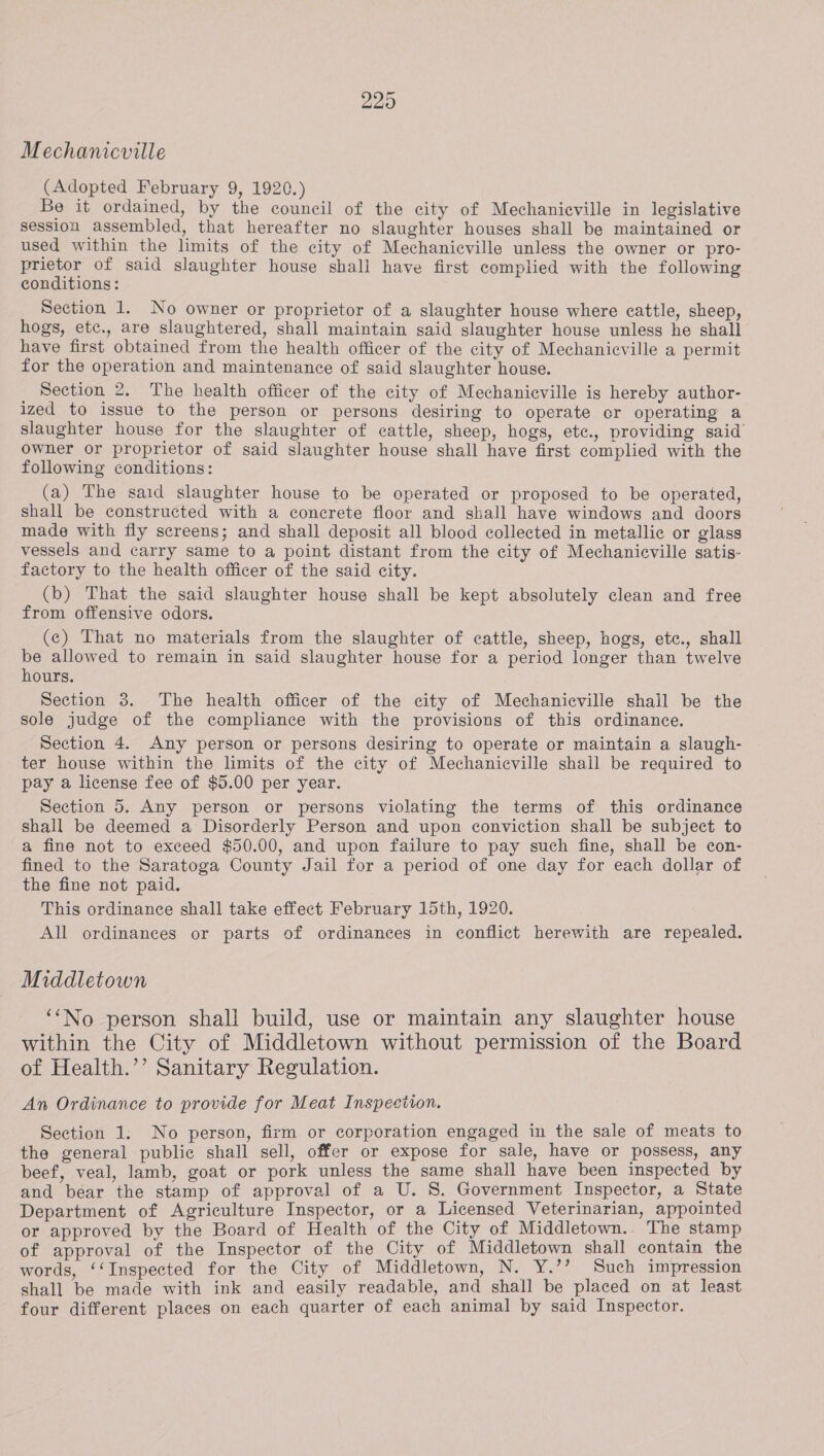 Mechanicville (Adopted February 9, 1920.) Be it ordained, by the council of the city of Mechanieville in legislative session assembled, that hereafter no slaughter houses shall be maintained or used within the limits of the city of Mechanicville unless the owner or pro- prietor of said slaughter house shall have first complied with the following conditions: Section 1. No owner or proprietor of a slaughter house where cattle, sheep, hogs, etc., are slaughtered, shall maintain said slaughter house unless he shall have first obtained from the health officer of the city of Mechanicville a permit for the operation and maintenance of said slaughter house. _ Section 2. The health officer of the city of Mechaniecville is hereby author- ized to issue to the person or persons desiring to operate or operating a slaughter house for the slaughter of cattle, sheep, hogs, ete., providing said owner or proprietor of said slaughter house shall have first complied with the following conditions: (a) The said slaughter house to be operated or proposed to be operated, shall be constructed with a concrete floor and shall have windows and doors made with fly screens; and shall deposit all blood collected in metallic or glass vessels and carry same to a point distant from the city of Mechanicville satis- factory to the health officer of the said city. (b) That the said slaughter house shall be kept absolutely clean and free from offensive odors. (c) That no materials from the slaughter of cattle, sheep, hogs, etc., shall be allowed to remain in said slaughter house for a period longer than twelve hours. Section 3. The health officer of the city of Mechanicville shall be the sole judge of the compliance with the provisions of this ordinance. Section 4. Any person or persons desiring to operate or maintain a slaugh- ter house within the limits of the city of Mechanicville shail be required to pay a license fee of $5.00 per year. Section 5. Any person or persons violating the terms of this ordinance shall be deemed a Disorderly Person and upon conviction shall be subject to a fine not to exceed $50.00, and upon failure to pay such fine, shall be con- fined to the Saratoga County Jail for a period of one day for each dollar of the fine not paid. This ordinance shall take effect February 15th, 1920. All ordinances or parts of ordinances in conflict herewith are repealed. Middletown ‘‘No person shall build, use or maintain any slaughter house within the City of Middletown without permission of the Board of Health.’’ Sanitary Regulation. An Ordinance to provide for Meat Inspection. Section 1: No person, firm or corporation engaged in the sale of meats to the general public shall sell, offer or expose for sale, have or possess, any beef, veal, lamb, goat or pork unless the same shall have been inspected by and bear the stamp of approval of a U. S. Government Inspector, a State Department of Agriculture Inspector, or a Licensed Veterinarian, appointed or approved by the Board of Health of the City of Middletown... The stamp of approval of the Inspector of the City of Middletown shall contain the words, ‘‘Inspected for the City of Middletown, N. Y.’’ Such impression shall be made with ink and easily readable, and shall be placed on at least four different places on each quarter of each animal by said Inspector.