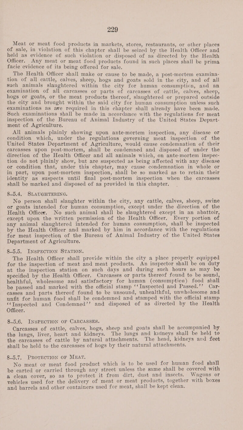 Meat or meat food products in markets, stores, restaurants, or other places of sale, in violation of this chapter shall be seized by the Health Officer and held as evidence of such violation or disposed of as directed by the Health Officer. Any meat or meat food products found in such places shall be prima facie evidence of its being offered for sale. The Health Officer shall make or cause to be made, a post-mortem examina- tion of all cattle, calves, sheep, hogs and goats sold in the city, and of all such animals slaughtered within the city for human consumptien, and an examination of all carcasses or parts of carcasses of cattle, calves, sheep, hogs or goats, or the meat products thereof, slaughtered or prepared outside the city and brought within the said city for human consumption unless such examinations as are required in this chapter shall already have been made. Such examinations shall be made in accordance with the regulations for meat inspection of the Bureau of Animal Industry of the United States Depart- ment of Agriculture. All animals plainly showing upon ante-mortem inspection, any disease or condition which, under the regulations governing meat inspection of the United States Department of Agriculture, would cause condemnation of their carcasses upon post-mortem, shall be condemned and disposed of under the direction of the Health Officer and all animals which, on ante-mortem inspec- tion do not plainly show, but are suspected as being affected with any disease or condition that, under this chapter, may cause condemnation in whole or in part, upon post-mortem inspection, shall be so marked as to retain their identity as suspects until final post-mortem inspection when the carcasses shall be marked and disposed of as provided in this chapter. 85.4, SLAUGHTERING. No person shall slaughter within the city, any cattle, calves, sheep, swine or goats intended for human consumption, except under the direction of the Health Officer. No such animal shall be slaughtered except in an abattoir, except upon the written permission of the Health Officer. Every portion of any animal slaughtered intended for human consumption, shall be inspected by the Health Officer and marked by him in accordance with the regulations for meat inspection of the Bureau of Animal Industry of the United States Department of Agriculture. 8-5.5. INSPECTION STATION. The Health Officer shall provide within the city a place properly equipped for the inspection of meat and meat products. An inspector shall be on duty at the inspection station on such days and during such hours as may be specified by the Health Officer. Carcasses or parts thereof found to be sound, healthful, wholesome and satisfactory for human (consumptien) food shall be passed and marked with the official stamp ‘‘ Inspected and Passed.’’ Car- casses and parts thereof found to be unsound, unhealthful, unwholesome and unfit for human food shall be condemned and stamped with the official stamp ‘¢Inspected and Condemned’’ and disposed of as directed by the Health Officer. 85.6. INSPECTION OF CARCASSES. Careasses of cattle, calves, hogs, sheep and goats shall be accompanied by the lungs, liver, heart and kidneys. The lungs and kidneys shall be held to the carcasses of cattle by natural attachments. The head, kidneys and feet shall be held to the carcasses of hogs by their natural attachments. 85.7, PROTECTION OF MEAT. No meat or meat food product which is to be used for human food shall be carted or carried through any street unless the same shall be covered with a clean cover, so as to protect it from dirt, dust and insects. Wagons or vehicles used for the delivery of meat or meat products, together with boxes and barrels and other containers used for meat, shall be kept clean.