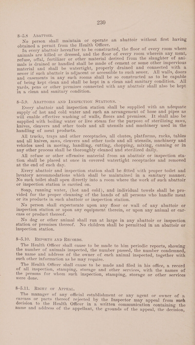 8-5.8 ABATTOIR. No person shall maintain or operate an abattoir without first having obtained a permit from the Health Officer. ‘ In every abattoir hereafter to be constructed, the floor of every room where animals are killed or dressed, and the floor of every room wherein any meat, refuse, offal, fertilizer or other material derived from the slaughter of ani- mals is drained or handled shall be made of cement or some other impervious material and shall be watertight, properly drained and connected with a sewer if such abattoir is adjacent or accessible to such sewer. All walls, doors and casements in any such rooms shall be so constructed as to be capable of being kept clean and shall be kept in a clean and sanitary condition. All yards, pens or other premises connected with any abattoir shall also be kept in a clean and sanitary condition. 8-5.9. ABATTOIRS AND INSPECTION STATIONS. Every abattoir and inspection station shall be supplied with an adequate supply of hot and cold water and such an arrangement of hose and pipes as will enable effective washing of walls, floors and premises. It shall also be supplied with boiling water or live steam for the purpose of sterilizing saws, knives, cleavers and other tools and all utensils and machinery used in the handling of meat products. All trucks, trays and other receptacles, all chutes, platforms, racks, tables and all knives, saws, cleavers and other tools and all utensils, machinery and vehicles used in moving, handling, cutting, chopping, mixing, canning or in any other process shall be thoroughly cleaned and sterilized daily. All refuse or other offensive material from an abattoir or inspection sta- tion shall be placed at once in covered watertight receptacles and removed at the end of each day. Every abattoir and inspection station shall be fitted with proper toilet and lavatory accommodations which shall be maintained in a sanitary manner. No such toilet shall open directly into a room where the work of such abattoir or inspection station is carried on. Soap, running water, (hot and cold), and individual towels shall be pro- vided for the proper cleansing of the hands of all persons who handle meat or its products in such abattoir or inspection station. No person shall expectorate upon any floor or wall of any abattoir or inspection station or upon any equipment therein, or upon any animal or car- cass or product thereof. No dog or other animal shail run at large in any abattoir or inspection station or premises thereof. No children shall be permitted in an abattoir or inspection station. 8—-5.10. REPORTS AND RECORDS. The Health Officer shall cause to be made to him periodic reports, showing the number of animals inspected, the number passed, the number condemned, the name and address of the owner of each animal inspected, together with such other information as he may require. The Health Officer shall cause to be made and filed in his office, a record of all inspection, stamping, storage and other services, with the names of the persons for whom such inspection, stamping, storage or other services were done. 8-5.11. Rigui or APPEAL. The manager of any official establishment or any agent or owner of a carcass or parts thereof rejected by the Inspector may appeal from such decision to the Health Officer in a written communication containing the name and address of the appellant, the grounds of the appeal, the decision,