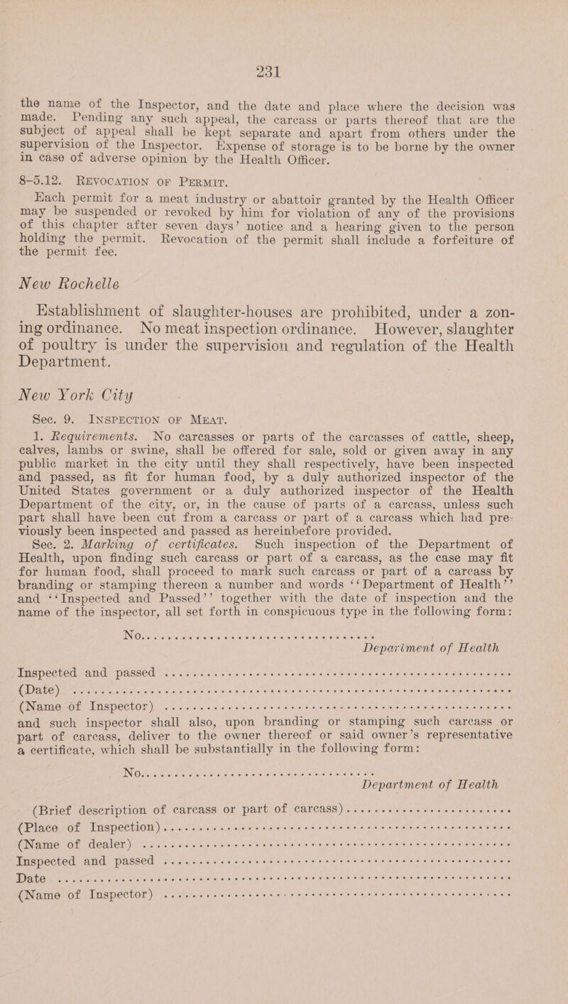 the name of the Inspector, and the date and place where the decision was made. Pending any such appeal, the carcass or parts thereof that are the subject of appeal shall be kept separate and apart from others under the supervision of the Inspector. Expense of storage is to be borne by the owner in case of adverse opinion by the Health Officer. 8-53.12. REVOCATION OF PERMIT. Each permit for a meat industry or abattoir granted by the Health Officer may be suspended or revoked by him for violation of any of the provisions of this chapter after seven days’ notice and a hearing given to the person holding the permit. Revocation of the permit shall include a forfeiture of the permit fee. New Rochelle Establishment of slaughter-houses are prohibited, under a zon- ing ordinance. No meat inspection ordinance. However, slaughter of poultry is under the supervision and regulation of the Health Department. New York City See. 9. INSPECTION OF MEAT. 1. Requirements. No carcasses or parts of the carcasses of cattle, sheep, calves, lambs or swine, shall be offered for sale, sold or given away in any public market in the city until they shall respectively, have been inspected and passed, as fit for human food, by a duly authorized inspector of the United States government or a duly authorized inspector of the Health Department of the city, or, in the cause of parts of a carcass, unless such part shall have been cut from a carcass or part of a carcass which had pre- viously been inspected and passed as hereinbefore provided. Sec. 2. Marking of certificates. Such inspection of the Department of Health, upon finding such careass or part of a carcass, as the case may fit for human food, shall proceed to mark such careass or part of a carcass by branding or stamping thereon a number and words ‘‘ Department of Health’’ and ‘‘Inspected and Passed’’ together with the date of inspection and the name of the inspector, all set forth in conspicuous type in the following form: Puspeeted, and: passed &lt;2. ac seas eye ca oo sae wie ein nial ie'ie 8 e\sisiejeie oe a eisie-r aie (ADEN) vel lParam ia cami cn mreVeNene trait rarer Minto ei aet i) (Name-0f Inspector). ......... esc e cece eee ees said Spavhieiele chee ants eaeren oleate and such inspector shall also, upon branding or stamping such carcass or part of carcass, deliver to the owner thereof or said owner’s representative a certificate, which shall be substantially in the following form: (Brief description of carcass or part Of Carcass) ......+esee eee ee eee eeee (Place of Inspection) ...... 1. see cece eee cece teen eee t nee e tne ees (Name of dealer) ..... cc eee c ec cee cece e eee ee eee tee e eee e recta ccens Inspected and passed ........ eee e eee cee eee eee eee eee eee eee eee eee eens ie aa os la tahte Scab nace &lt;a whavalle Pistintele: whe female se:ieNa (orn, aie Gy alle oie oteen Col acu tes ele (Name of Inspector) ...... sees e eect e eee cent treet eect eee e ence ener ees