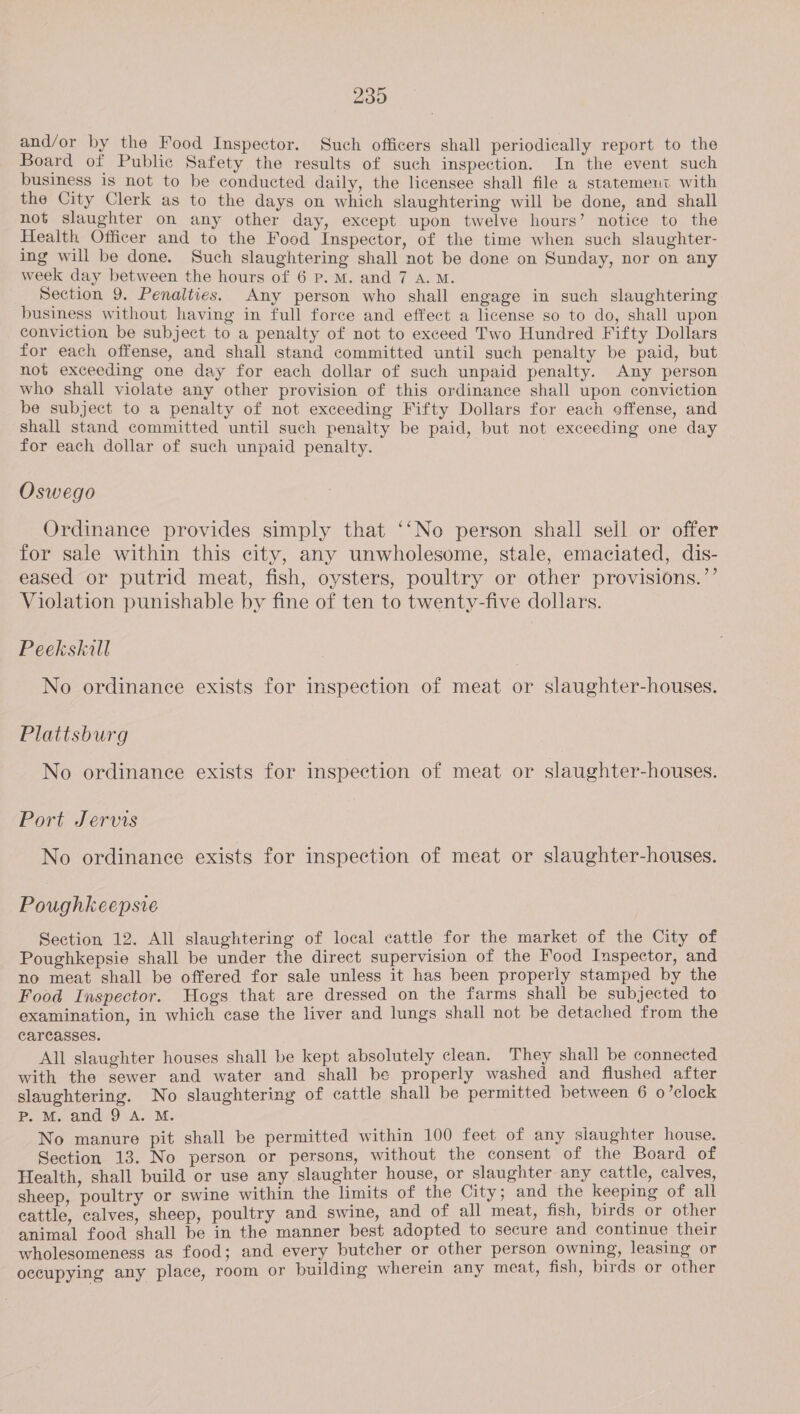 and/or by the Food Inspector. Such officers shall periodically report to the Board of Public Safety the results of such inspection. In the event such business is not to be conducted daily, the licensee shall file a statemeut with the City Clerk as to the days on which slaughtering will be done, and shall not slaughter on any other day, except upon twelve hours’ notice to the Health Officer and to the Food Inspector, of the time when such slaughter- ing will be done. Such slaughtering shall not be done on Sunday, nor on any week day between the hours of 6 P.M. and 7 A. M. Section 9, Penalties. Any person who shall engage in such slaughtering business without having in full force and effect a license so to do, shall upon conviction be subject to a penalty of not to exceed Two Hundred Fifty Dollars for each offense, and shall stand committed until such penalty be paid, but not exceeding one day for each dollar of such unpaid penalty. Any person who shall violate any other provision of this ordinance shall upon conviction be subject to a penalty of not exceeding Fifty Dollars for each offense, and shall stand committed until such penalty be paid, but not exceeding one day for each dollar of such unpaid penalty. Oswego Ordinance provides simply that ‘‘No person shall seil or offer for sale within this city, any unwholesome, stale, emaciated, dis- eased or putrid meat, fish, oysters, poultry or other provisions.”’ Violation punishable by fine of ten to twenty-five dollars. Peekskill No ordinance exists for inspection of meat or slaughter-houses. Plattsburg No ordinance exists for inspection of meat or slaughter-houses. Port Jervis No ordinance exists for inspection of meat or slaughter-houses. Poughkeepsie Section 12. All slaughtering of local cattle for the market of the City of Poughkepsie shall be under the direct supervision of the Food Inspector, and no meat shall be offered for sale unless it has been properly stamped by the Food Inspector. Hogs that are dressed on the farms shall be subjected to examination, in which case the liver and lungs shall not be detached from the carcasses. All slaughter houses shall be kept absolutely clean. They shall be connected with the sewer and water and shall be properly washed and flushed after slaughtering. No slaughtering of cattle shall be permitted between 6 o’clock Pp. M. and 9 A. M. No manure pit shall be permitted within 100 feet of any siaughter house. Section 13. No person or persons, without the consent of the Board of Health, shall build or use any slaughter house, or slaughter any cattle, calves, sheep, poultry or swine within the limits of the City; and the keeping of all cattle, calves, sheep, poultry and swine, and of all meat, fish, birds or other animal food shall be in the manner best adopted to secure and continue their wholesomeness as food; and every butcher or other person owning, leasing or occupying any place, room or building wherein any meat, fish, birds or other