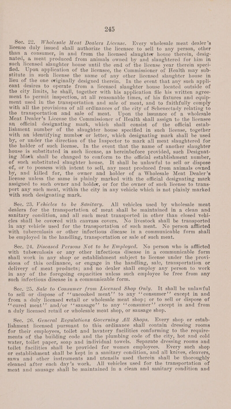 See. 22. Wholesale Meat Dealers License. Every wholesale meat dealer's license duly issued shall authorize the licensee to sell to any person, other than a consumer, in and from the licensed slaughter house therein, desig- nated, a meat produced from animals owned by and slaughtered for him in such licensed slaughter house until the end of the license year therein speci- fied. Upon application of the licensee, the Commissioner of Health may sub- stitute in such license the name of any other licensed slaughter house in lieu of the one originally designed therein. In the event that any such appli- cant desires to operate from a licensed slaughter house located outside of the city limits, he shall, together with his application file his written agree- ment to permit inspection, at all reasonable times, of his fixtures and equip- ment used in the transportation and sale of meat, and to faithfully comply with all the provisions of all ordinances of the city of Schenectady relating to the transportation and sale of meat. Upon the issuance of a wholesale Meat Dealer’s License the Commissioner of Health shall assign tu the licensee an official designating mark, which shall consist of the official estab- lishment number of the slaughter house specified in such license, together with an identifying number or letter, which designating mark shall be used by, or under the direction cf the Inspector to mark all meat slaughtered for the holder of such license. In the event that the name of another slaughter house is substituted in such license, as hereinbefore provided, such Designat- ing Mark shall be changed to conform to the official establishment number, of such substituted slaughter house. It shall be unlawful to sell or dispose of, or to possess with intent to sell, any meat produced from animals owned by, and killed for, the owner and holder of a Wholesale Meat Dealer’s license unless the same is plainly marked with the official designating mark assigned to such owner and holder, or for the owner of such license to trans- port any such meat, within the city in any vehicie which is not plainly marked with such designating mark. Sec. 23. Vehicles to be Sanitary. All vehicles used by wholesale meat dealers for the transportation of meat shall be maintained in a clean and sanitary condition, and all such meat transported in other than closed vehi- cles shall be covered with canvass covers. No livestock shall be transported in any vehicle used for the transportation of such meat. No person afflicted with tuberculosis or other infectious disease in a communicable form shall be employed in the handling, transportation or sale of such meat. See. 24. Diseased Persons Not to be Employed. No person who is afflicted with tuberculosis or any other infectious disease in a communicable form shall work in any shop or establishment subject to license under the provi- sions of this ordinance, or engage in the handling, sale, transportation or delivery of meat products; and no dealer shall employ any person to work in any of the foregoing capacities unless such employee be free from any such infectious disease in a communicable form. Sec. 25. Sale to Consumer from Licensed Shop Only. It shall be unlawful to sell or dispose of ‘‘uncooked meat’’ to any ‘‘consumer’’ except in and from a duly licensed retail or wholesale meat shop; or to sell or dispose of ‘“‘cured meat’’ and/or ‘‘sausage’’ to any ‘‘consumer’’ except in and from a duly licensed retail or wholesale meat shop, or sausage shop. See. 26. General Regulations Governing All Shops. Every shop or estab- lishment licensed pursuant to this ordinance shall contain dressing rooms for their employees, toilet and lavatory facilities conforming to the require- ments of the building code and the plumbing code of the city, hot and cold water, toilet paper, soap and individual towels. Separate dressing rooms and toilet facilities shall be provided for women employees. Every such shop or establishment shall be kept in a sanitary condition, and all knives, cleavers, saws and other instruments and utensils used therein shall be thoroughly eleaned after each day’s work. All vehicles used for the transportation of meat and sausage shall be maintained in a clean and sanitary condition and