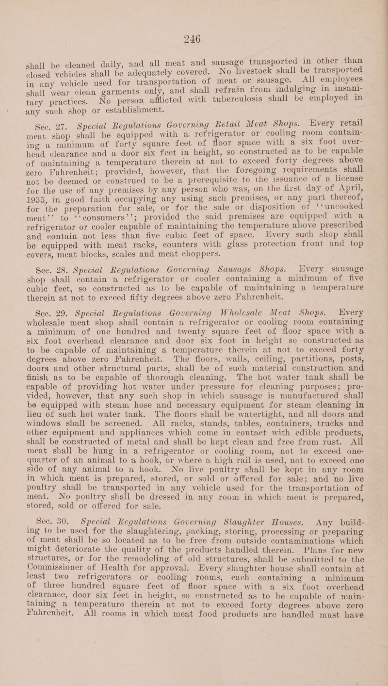 leaned daily, and all meat and sausage transported in other than ee ae shall o adequately covered. No livestock shall be transported in any vehicle used for transportation of meat or sausage. All employees shall wear clean garments only, and shall refrain from indulging in insanl- tary practices. No person afflicted with tuberculosis shall be employed in any such shop or establishment. Sec. 27. Special Regulations Governing Retail Meat Shops. Every retail meat shop shall be equipped with a refrigerator or cooling room contain- ing a minimum of forty square feet of floor space with a six foot over- head clearance and a door six feet in height, so constructed as to be capable of maintaining a temperature therein at not to exceed forty degrees above zero Fahrenheit; provided, however, that the foregoing requirements shall not be deemed or construed to be a prerequisite to the issuance of a license for the use of any premises by any person who was, on the first day of April, 1935, in good faith occupying any using such premises, or any part thereof, for the preparation for sale, or for the sale or disposition ot ‘* uncooked meat’’ to ‘‘consumers’’; provided the said premises are equipped with a refrigerator or cooler capable of maintaining the temperature above prescribed and contain not less than five cubic feet of space. Every such shop shall be equipped with meat racks, counters with glass protection front and top covers, meat blocks, scales and meat choppers. Sec. 28. Special Regulations Governing Sausage Shops. Every sausage shop shall contain a refrigerator or cooler containing a minimum of five cubic feet, so constructed as to be capable of maintaining a temperature therein at not to exceed fifty degrees above zero Fahrenheit. Sec. 29. Special Regulations Governing Wholesale Meat Shops. Every wholesale meat shop shall contain a refrigerator or cooling room containing a&amp; minimum of one hundred and twenty square feet of floor space with a six foot overhead clearance and door six foot in height so constructed as to be capable of maintaining a temperature therein at not to exceed forty degrees above zero Fahrenheit. The floors, walls, ceiling, partitions, posts, doors and other structural parts, shall be of such material construction and finish as to be capable of thorough cleaning. The hot water tank shall be capable of providing hot water under pressure for cleaning purposes; pro- vided, however, that any such shop in which sausage is manufactured shall be equipped with steam hose and necessary equipment for steam cleaning in heu of such hot water tank. The floors shall be watertight, and all doors and windows shall be screened. All racks, stands, tables, containers, trucks and other equipment and appliances which come in contact with edible products, shall be constructed of metal and shall be kept clean and free from rust. All meat shall be hung in a refrigerator or cooling room, not to exceed one- quarter of an animal to a hook, or where a high rail is used, not to exceed one side of any animal to a hook. No live poultry shall be kept in any room in which meat is prepared, stored, or sold or offered for sale; and no live poultry shall be transported in any vehicle used for the transportation of meat. No poultry shall be dressed in any room in which meat is prepared, stored, sold or offered for sale. _ See. 30. Speciai Regulations: Governing Slaughter Houses. Any build- ing to be used for the slaughtering, packing, storing, processing or preparing of meat shall be so located as to be free from outside contaminations which might deteriorate the quality of the products handled therein. Plans for new structures, or for the remodeling of old structures, shall be submitted to the Commissioner of Health for approval. Every slaughter house shall contain at least two refrigerators or cooling rooms, each containing a minimum of three hundred square feet of floor space with a six foot overhead clearance, door six feet in height, so constructed as to be capable of main- taining a temperature therein at not to exceed forty degrees above zero Fahrenheit. All rooms in which meat food products are handled must have