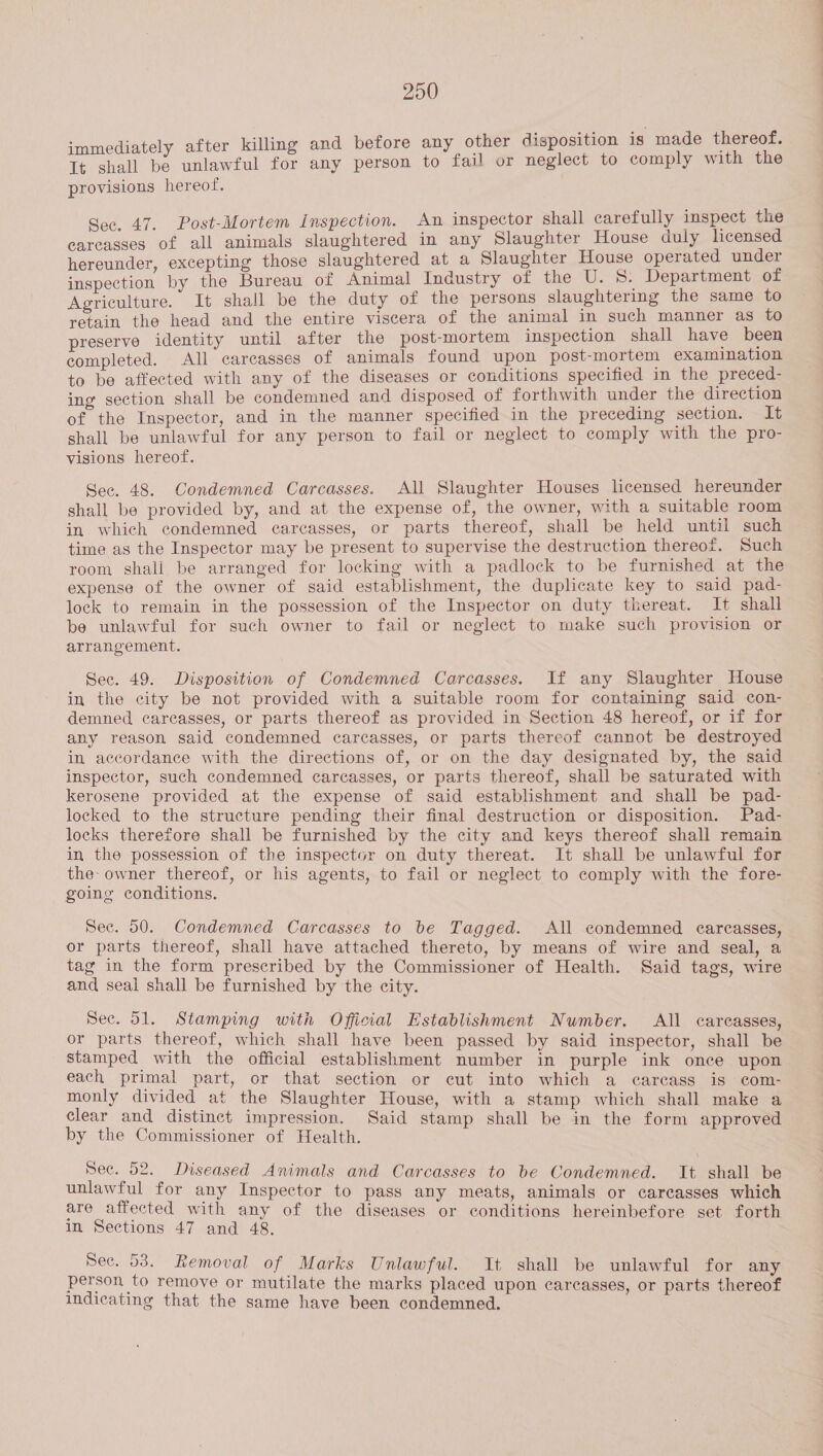 immediately after killing and before any other disposition is made thereof. It shall be unlawful for any person to fail or neglect to comply with the provisions hereof. Sec, 47. Post-Mortem Inspection. An inspector shall carefully inspect the carcasses of all animals slaughtered in any Slaughter House duly licensed hereunder, excepting those slaughtered at a Slaughter House operated under inspection by the Bureau of Animal Industry of the U. S. Department of Agriculture. It shall be the duty of the persons slaughtering the same to retain the head and the entire viscera of the animal in such manner as to preserve identity until after the post-mortem inspection shall have been completed. All carcasses of animals found upon post-mortem examination to be affected with any of the diseases or conditions specified in the preced- ing section shall be condemned and disposed of forthwith under the direction of the Inspector, and in the manner specified in the preceding section. It shall be unlawful for any person to fail or neglect to comply with the pro- visions hereof. Sec. 48. Condemned Carcasses. All Slaughter Houses licensed hereunder shall be provided by, and at the expense of, the owner, with a suitable room in which condemned carcasses, or parts thereof, shall be held until such time as the Inspector may be present to supervise the destruction thereof. Such room shali be arranged for locking with a padlock to be furnished at the expense of the owner of said establishment, the duplicate key to said pad- lock to remain in the possession of the Inspector on duty thereat. It shall be unlawful for such owner to fail or neglect to make such provision or arrangement. Sec. 49. Disposition of Condemned Carcasses. If any Slaughter House in the city be not provided with a suitable room for containing said con- demned carcasses, or parts thereof as provided in Section 48 hereof, or if for any reason said condemned carcasses, or parts thereof cannot be destroyed in accordance with the directions of, or on the day designated by, the said inspector, such condemned carcasses, or parts thereof, shall be saturated with kerosene provided at the expense of said establishment and shall be pad- locked to the structure pending their final destruction or disposition. Pad- locks therefore shall be furnished by the city and keys thereof shall remain in the possession of the inspector on duty thereat. It shall be unlawful for the: owner thereof, or his agents, to fail or neglect to comply with the fore- going conditions. Sec. 50. Condemned Carcasses to be Tagged. All condemned earcasses, or parts thereof, shall have attached thereto, by means of wire and seal, a tag in the form prescribed by the Commissioner of Health. Said tags, wire and seal shall be furnished by the city. Sec. 51. Stamping with Official Establishment Number. All carcasses, or parts thereof, which shall have been passed by said inspector, shall be stamped with the official establishment number in purple ink once upon each primal part, or that section or cut into which a carcass is com- monly divided at the Slaughter House, with a stamp which shall make a clear and distinct impression. Said stamp shall be in the form approved by the Commissioner of Health. Sec. 52. Diseased Animals and Carcasses to be Condemned. It shall be unlawful for any Inspector to pass any meats, animals or carcasses which are affected with any of the diseases or conditions hereinbefore set forth in Sections 47 and 48. Sec. 538. Removal of Marks Unlawful. It shall be unlawful for any person to remove or mutilate the marks placed upon carcasses, or parts thereof indicating that the same have been condemned.