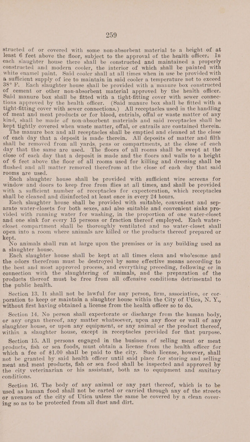 structed of or covered with some non-absorbent material to a height of at least 6 feet above the floor, subject to the approval of the health officer, In each slaughter house there shall be constructed and maintained a properly constructed and modern cooler, the interior of which shall be painted with white enamel paint. Said cooler shall at all times when in use be provided with a sufficient supply of ice to maintain in said cooler a temperature not to exceed 38° I, Each slaughter house shall be provided with a manure box constructed of cement or other non-absorbent material approved by the heaith officer. Said manure box shall be fitted with a tight-fitting cover with sewer connec- tions approved by the health officer. (Said manure box shall be fitted with a tight-fitting cover with sewer connections.) All receptacles used in the handling of meat and meat products or for blood, entrials, offal or waste matter of any kind, shall be made of non-absorbent materials and said receptacles shall be kept tightly covered when waste matter, offal, or entrails are contained therein. The manure box and all receptacles shall be emptied and cleaned at the close of each day that a deposit is made therein. All deposits of matter and filth shall be removed from all vards, pens or compartments, at the close of each day that the same are used. The floors of all rooms shall be swept at the close of each day that a deposit is made and the floors and walls to a height of 6 feet above the floor of all rooms used for killing and dressing shall be flushed and all matter removed therefrom at the close of each day that said rooms are used. Each slaughter house shall be provided with sufficient wire screens for window and doors to keep free from flies at ali times, and shall be provided with a sufficient number of receptacles for expectoration, which receptacles shall be cleaned and disinfected at least once in every 24 hours. Each slaughter house shall be provided with suitable, convenient and sep- arate water-closets for both sexes, and also suitable and convenient sinks pro- vided with running water for washing, in the proportion of one water-closet and one sink for every 15 persons or fraction thereof employed. Each water- closet compartment shall be thoroughly ventilated and no water-closet shall open into a room where animals are killed or the products thereof prepared or kept. No animals sball run at large upon the premises or in any building used as a slaughter house. Each slaughter house shall be kept at all times clean and wholesome and the odors therefrom must be destroyed by some effective means according to the best and most approved process, and everything preceding, following or in connection with the slaughtering of animals, and the preparation of the products thereof must be free from ail offensive conditions detrimental to the public health. Section 13. It shall not be lawful for any person, firm, association, or cor- poration to keep or maintain a siaughter house within the City of Utica, N. Y., without first having obtained a license from the health officer so to do. Section 14. No person shall expectorate or discharge from the human body, or any organ thereof, any matter whatsoever, upon any floor or wall of any slaughter house, or upon any equipment, or any animal or the product thereof, within a slaughter house, except in receptacles provided for that purpose. Section 15. All persons engaged in the business of selling meat or meat products, fish or sea foods, must obtain a license from the health officer for which a fee of $1.00 shall be paid to the city. Such license, however, shall not be granted by said health officer until said place for storing and selling meat and meat products, fish or sea food shall be inspected and approved by the city veterinarian or his assistant, both as to equipment and sanitary conditions. Section 16. The body of any animal or any part thereof, which is to be used as human food shall not be carted or carried through any of the streets or avenues of the city of Utica unless the same be covered by a clean cover- ing so as to be protected from ail dust and dirt.