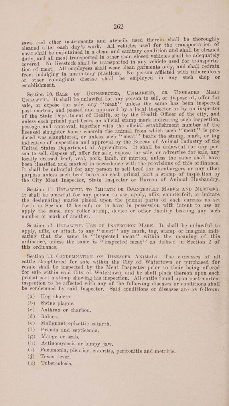 utensils used therein shall be rhs fter each day’s work. All vehicles used for the transportation 0 erat be ined in a clean and sanitary condition and shall be cleaned daily, and all meat transported in other than closed vehicles shall be adequately covered. No livestock shall be transported in any vehicle used for transporta- tion of meat. All employees shall wear clean garments only, and shall refrain from indulging in unsanitary practices. No person afflicted with tuberculosis or other contagious disease shall be employed in any such shop or establishment. - Section 10. SALE OF UNINSPECTED, UNMARKED, OR UNGRADED MEAT UNLAWFUL. It shall be unlawful for any person to sell, or dispose of, offer for sale, or expose for sale, any ‘‘meat’’ unless the same has been inspected post mortem, and passed and approved by a local inspector or by an inspector of the State Department of Health, or by the Health Officer of the city, and unless each primal part bears an official stamp mark indicating such inspection, passage and approval, together with the official establishment number of the licensed slaughter house wherein the animal from which such ““meat’’ is pro- duced was slaughtered, or unless such ‘‘meat’’ bears the stamp, mark, or tag indicative of inspection and approval by the Bureau of Animal Industry of the United States Department of Agriculture. It shall be unlawful for any per- son to sell, dispose of, offer for sale, expose for sale, or advertise for sale, any locally dressed beef, veal, pork, lamb, or mutton, unless the same shall have been classified and marked in accordance with the provisions of this ordinance. It shall be unlawful for any person to sell beef for hamburgers or any other purpose unless such beef bears on each primal part a stamp of inspection by the City Meat Inspector, State Inspector or Bureau of Animal Husbandry. saws and other instruments and Section 11. UNLAWFUL TO IMITATE OR COUNTERFEIT MARKS AND NUMBERS. It shall be unawful for any person to use, apply, affix, counterfeit, or imitate the designating marks placed upon the primal parts of each carcass as set forth in Section 13 hereof; or to have in possession with intent to use or apply the same, any roller stamp, device or other facility bearing any such number or mark of another. Section 12. UNLAWFUL USE OF INSPECTION Marx. It shall be unlawful to apply, affix, or attach to any ‘‘meat’’ any mark, tag, stamp or insignia indi- eating that the same is ‘‘inspected meat’’ within the meaning of this ordinance, unless the same is ‘‘inspected meat’’ as defined in Section 2 of this ordinance. Section 13. CONDEMNATION OF DISEASED ANIMALS. The carcasses of all cattle slaughtered for sale within the City of Watertown or purchased for resale shall be inspected by the Meat Inspector prior to their being offered for sale within said City of Watertown, and he shall place thereon upon each primal part a stamp showing his inspection. All cattle found upon post-mortem Inspection to be affected with any of the following diseases or conditions shall be condemned by said Inspector. Said conditions or diseases are as follows: (a) Hog cholera. (b) Swine plague. (c) Anthrax or charbou. (d) Rabies. (e) Malignant epizottic catarrh. (f) Pyemia and septicemia. (g) Mange or geab. (h) Actinomycosis or lumpy jaw. (i) Pneumonia, pleurisy, enteritis, peritonitis and metritis. (j) Texas fever. (k) Tuberculosis.