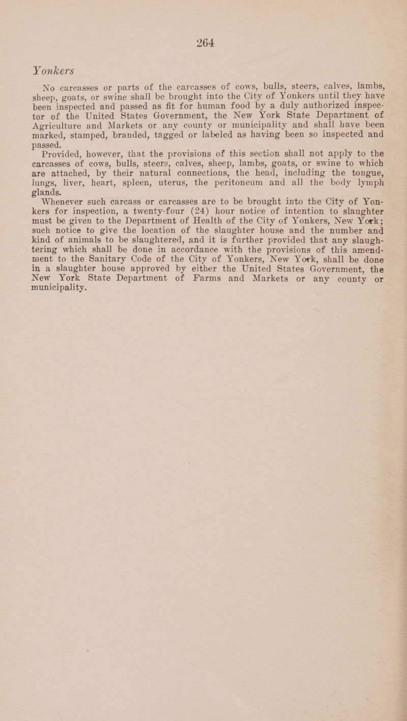 Yonkers No careasses or parts of the carcasses of cows, bulls, steers, calves, lambs, sheep, goats, or swine shall be brought into the City of Yonkers until they have been inspected and passed as fit for human food by a duly authorized inspec- tor of the United States Government, the New York State Department of Agriculture and Markets or any county or municipality and shall have been marked, stamped, branded, tagged or labeled as having been so inspected and assed. Provided, however, that the provisions of this section shall not apply to the carcasses of cows, bulls, steers, calves, sheep, lambs, goats, or swine to which are attached, by their natural connections, the head, including the tongue, lungs, liver, heart, spleen, uterus, the peritoneum and all the body lymph lands. . Whenever such carcass or carcasses are to be brought into the City of Yon- kers for inspection, a twenty-four (24) hour notice of intention to slaughter must be given to the Department of Health of the City of Yonkers, New York; such notice to give the location of the slaughter house and the number and kind of animals to be slaughtered, and it is further provided that any slaugh- tering which shall be done in accordance with the provisions of this amend- ment to the Sanitary Code of the City of Yonkers, New York, shall be done in a slaughter house approved by either the United States Government, the New York State Department of Farms and Markets or any county or municipality.