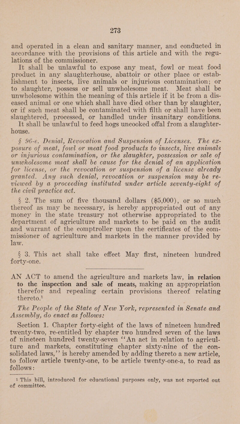 and operated in a clean and sanitary manner, and conducted in accordance with the provisions of this article and with the regu- lations of the commissioner. It shall be unlawful to expose any meat, fowl or meat food product in any slaughterhouse, abattoir or other place or estab- lishment to insects, live animals or injurious contamination; or to slaughter, possess or sell unwholesome meat. Meat shall be unwholesome within the meaning of this article if it be from a dis- eased animal or one which shall have died other than by slaughter, or if such meat shall be contaminated with filth or shall have been slaughtered, processed, or handled under insanitary conditions. It shall be unlawful to feed hogs uncooked offal from a slaughter- house. § 96-e. Denial, Revocation and Suspension of Licenses. The ex- posure of meat, fowl or meat food products to insects, live animals or wnjurious contamination, or the slaughter, possession or sale of unwholesome meat shall be cause for the denial of an application for license, or the revocation or suspension of a license already granted. Any such denial, revocation or suspension may be re- viewed by a proceeding instituted under article seventy-eight of the cwil practice act. § 2. The sum of five thousand dollars ($5,000), or so much thereof as may be necessary, is hereby appropriated out of any money in the state treasury not otherwise appropriated to the department of agriculture and markets to be paid on the audit and warrant of the comptroller upon the certificates of the com- missioner of agriculture and markets in the manner provided by law. § 3. This act shall take effect May first, nineteen hundred forty-one. AN ACT to amend the agriculture and markets law, in relation to the inspection and sale of meats, making an appropriation therefor and repealing certain provisions thereof relating thereto.* The People of the State of New York, represented in Senate and Assembly, do enact as follows: Section 1. Chapter forty-eight of the laws of nineteen hundred twenty-two, re-entitled by chapter two hundred seven of the laws of nineteen hundred twenty-seven ‘‘An act in relation to agricul- ture and markets, constituting chapter sixty-nine of the econ- solidated laws,’’ is hereby amended by adding thereto a new article, to follow article twenty-one, to be article twenty-one-a, to read as follows: , 1 This bill, introduced for educational purposes only, was not reported out of committee.