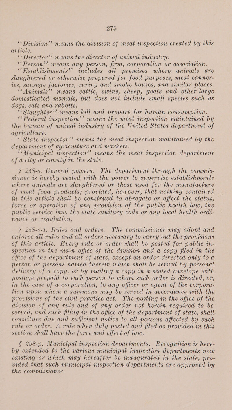 279 ‘Division’? means the division of meat inspection created by this article. ‘*Director’’ means the director of anrmal industry. ““Person’’ means any person, firm, corporation or association. ‘‘Hstablishments’’ includes all premises where animals are slaughtered or otherwise prepared for food purposes, meat canner- ves, sausage factories, curing and smoke houses, and similar places. ““Animals’’ means cattle, swine, sheep, goats and other large domesticated mamals, but does not include small species such as dogs, cats and rabbits. *“Slaughter’’? means kill and prepare for human consumption. *&lt; Federal inspection’? means the meat inspection maintained by the bureau of anmmal industry of the Umted States department of agriculture. ‘State inspector’’ means the meat inspection maintained by the department of agriculture and markets. ““Municipal inspection’’ means the meat inspection department of a city or county in the state. § 258-0. General powers. The department through the commis- stoner 1s hereby vested with the power to supervise establishments where animals are slaughtered or those used for the manufacture of meat food products; provided, however, that nothing contained in this article shall be construed to abrogate or affect the status, force or operation of any provision of the public health law, the public service law, the state sanitary code or any local health ordi- nance or regulation. § 258-0-1. Rules and orders. The commissioner may adopt and enforce all rules and all orders necessary to carry out the provisions of this article. Every rule or order shall be posted for public in- spection in the main office of the division and a copy filed in the office of the department of state, except an order directed only to a person or persons named therein which shall be served by personal delivery of a copy, or by mmling a copy wn a sealed envelope with vostage prepad to each person to whom such order 1s directed, or, wm the case of a corporation, to any officer or agent of the corpora- tion upon whom a summons may be served in accordance with the provisions of the civil practice act. The posting in the office of the division of any rule and of any order not herein required to be served, and such filing in the office of the department of state, shall constitute due and sufficient notice to all persons affected by such rule or order. A rule when duly posted and filed as provided in this section shall have the force and effect of law. § 258-p. Mumcipal inspection departments. Recognition is here- by extended to the various mumcipal inspection departments now existing or which may hereafter be inaugurated in the state, pro- vided that such municipal inspection departments are approved by the commissioner.