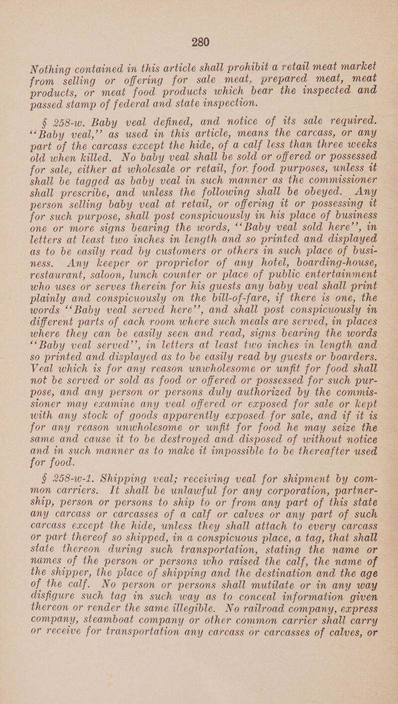 Nothing contained in this article shall prohibit a retaal meat market from selling or offering for sale meat, prepared meat, meat products, or meat food products which bear the inspected and passed stamp of federal and state inspection. § 258-w. Baby veal defined, and notice of rts sale required. “Baby veal,’ as used in this article, means the carcass, or any part of the carcass except the hide, of a calf less than three weeks old when killed. No baby veal shall be sold or offered or possessed for sale, either at wholesale or retail, for. food purposes, unless ab. 4 shall be tagged as baby veal in such manner as the commissioner shall prescribe, and unless the following shall be obeyed. Any person selling baby veal at retail, or offering it or possessing wt for such purpose, shall post conspicuously im his place of business one or more signs bearing the words, ‘‘Baby veal sold here’’, in letters at least two inches in length and so printed and displayed as to be easily read by customers or others in such place of busi- ness. Any keeper or proprietor of any hotel, boarding-house, restaurant, saloon, lunch counter or place of public entertainment who uses or serves therein for his guests any baby veal shall print plainly and conspicuously on the bill-of-fare, if there is one, the words ‘‘Baby veal served here’’, and shall post conspicuously in different parts of each room where such meals are served, in places where they can be easily seen and read, signs bearing the words ““Baby veal served’’, in letters at least two inches in length and so printed and displayed as to be easily read by guests or boarders. - Veal which is for any reason unwholesome or unfit for food shall not be served or sold as food or offered or possessed for such pur- pose, and any person or persons duly authorized by the commis- sioner may examine any veal offered or exposed for sale or kept with any stock of goods apparently exposed for sale, and tf rt is for any reason unwholesome or unfit for food he may seize the same and cause it to be destroyed and disposed of without notice and m such manner as to make tt impossible to be thereafter used for food. § 258-w-1. Shipping veal; receiving veal for shipment by com- mon carriers. It shall be unlawful for any corporation, partner- ship, person or persons to ship to or from any part of this state any carcass or carcasses of a calf or calves or any part of such carcass except the hide, unless they shall attach to every carcass or part thereof so shipped, in a conspicuous place, a tag, that shall state thereon during such transportation, stating the name or names of the person or persons who raised the calf, the name of the shipper, the place of shipping and the destination and the age of the calf. No person or persons shall mutilate or in any way disfigure such tag in such way as to conceal information given thereon or render the same illegible. No railroad company, express company, steamboat company or other common carrier shall carry or receive for transportation any carcass or carcasses of calves, or