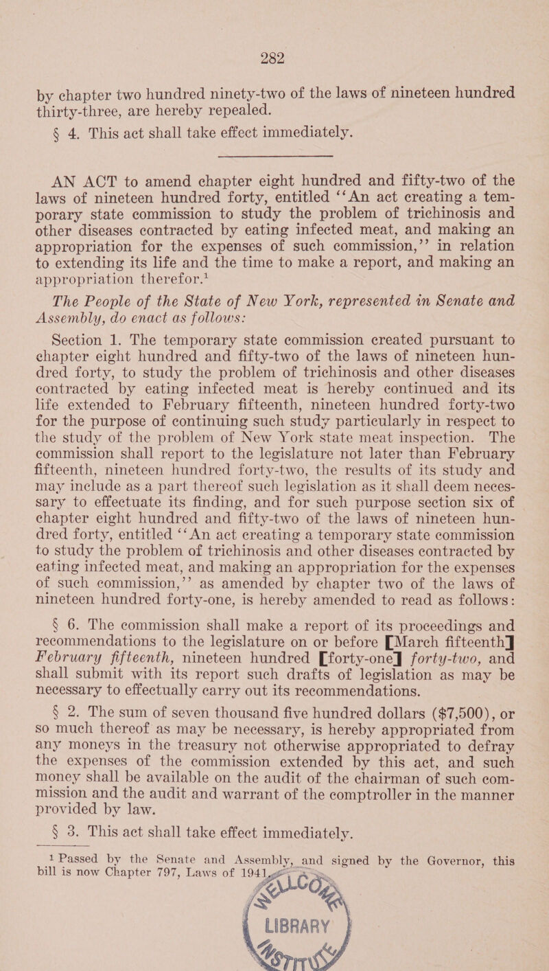 by chapter two hundred ninety-two of the laws of nineteen hundred thirty-three, are hereby repealed. § 4. This act shall take effect immediately. AN ACT to amend chapter eight hundred and fifty-two of the laws of nineteen hundred forty, entitled ‘‘An act creating a tem- porary state commission to study the problem of trichinosis and other diseases contracted by eating infected meat, and making an appropriation for the expenses of such commission,’’ in relation to extending its life and the time to make a report, and making an appropriation therefor.’ The People of the State of New York, represented in Senate and Assembly, do enact as follows: Section 1. The temporary state commission created pursuant to chapter eight hundred and fifty-two of the laws of nineteen hun- dred forty, to study the problem of trichinosis and other diseases contracted by eating infected meat is hereby continued and its life extended to February fifteenth, nineteen hundred forty-two for the purpose of continuing such study particularly in respect to the study of the problem of New York state meat inspection. The commission shall report to the legislature not later than February fifteenth, nineteen hundred forty-two, the results of its study and may include as a part thereof such legislation as it shall deem neces- sary to effectuate its finding, and for such purpose section six of chapter eight hundred and fifty-two of the laws of nineteen hun- dred forty, entitled ‘‘ An act creating a temporary state commission to study the problem of trichinosis and other diseases contracted by eating infected meat, and making an appropriation for the expenses of such commission,’’ as amended by chapter two of the laws of nineteen hundred forty-one, is hereby amended to read as follows: § 6. The commission shall make a report of its proceedings and recommendations to the legislature on or before [March fifteenth] February fifteenth, nineteen hundred [forty-one] forty-two, and shall submit with its report such drafts of legislation as may be necessary to effectually carry out its reeommendations. § 2. The sum of seven thousand five hundred dollars ($7,500), or so much thereof as may be necessary, is hereby appropriated from any moneys in the treasury not otherwise appropriated to defray the expenses of the commission extended by this act, and such money shall be available on the audit of the chairman of such com- mission and the audit and warrant of the comptroller in the manner provided by law. § 3. This act shall take effect immediately. Passed by the Senate and Assembly, and signed by the Governor, this bill is now Chapter 797, Laws of 1941 5 CES oe &lt; LIBRARY } \. : Corn      