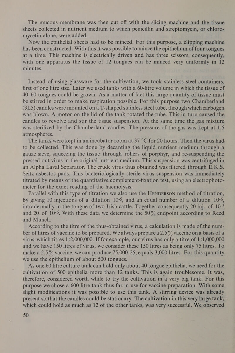 The mucous membrane was then cut off with the slicing machine and the tissue sheets collected in nutrient medium to which penicillin and streptomycin, or chloro- mycetin alone, were added. Now the epithelial sheets had to be minced. For this purpose, a clipping machine has been constructed. With this it was possible to mince the epithelium of four tongues at a time. This machine is electrically driven and has three scissors, consequently, with one apparatus the tissue of 12 tongues can be minced very uniformly in 12 minutes. Instead of using glassware for the cultivation, we took stainless steel containers, first of one litre size. Later we used tanks with a 60-litre volume in which the tissue of 40-60 tongues could be grown. As a matter of fact this large quantity of tissue must be stirred in order to make respiration possible. For this purpose two Chamberland (3L5) candles were mounted on a T-shaped stainless steel tube, through which carbogen was blown. A motor on the lid of the tank rotated the tube. This in turn caused the candles to revolve and stir the tissue suspension. At the same time the gas mixture was sterilized by the Chamberland candles. The pressure of the gas was kept at 1.5 atmospheres. | The tanks were kept in an incubator room at 37 °C for 20 hours. Then the virus had: to be collected. This was done by decanting the liquid nutrient medium through a gauze sieve, squeezing the tissue through rollers of porphyr, and re-suspending the pressed out virus in the original nutrient medium. This suspension was centrifuged in an Alpha Laval Separator. The crude virus thus obtained was filtered through E.K-S. Seitz asbestos pads. This bacteriologically sterile virus suspension was immediately titrated by means of the quantitative complement-fixation test, using an electrophoto- meter for the exact reading of the haemolysis. Parallel with this type of titration we also use the HENDERSON method of titration, by giving 10 injections of a dilution 10-5, and an equal number of a dilution 10-6, intradermally in the tongue of two Irish cattle. Together consequently 20 inj. of 10-5 and 20 of 10-6. With these data we determine the 50% endpoint according to Reed and Munch. According to the titre of the thus-obtained virus, a calculation is made of the num- ber of litres of vaccine to be prepared. We always prepare a 2.5 % vaccine ona basis of a virus which titres 1:2,000,000. If for example, our virus has only a titre of 1:1,000,000 and we have 150 litres of virus, we consider these 150 litres as being only 75 litres. To make a 2.5% vaccine, we can produce 75,000 :25, equals 3,000 litres. For this quantity we use the epithelium of about 500 tongues. As one 60 litre culture tank can hold only about 40 tongue epithelia, we need for the cultivation of 500 epithelia more than 12 tanks. This is again troublesome. It was, therefore, considered worth while to try the cultivation in a very big tank. For this purpose we chose a 600 litre tank thus far in use for vaccine preparation. With some slight modifications it was possible to use this tank. A stirring device was already present so that the candles could be stationary. The cultivation in this very large tank, which could hold as much as 12 of the other tanks, was very successful. We observed