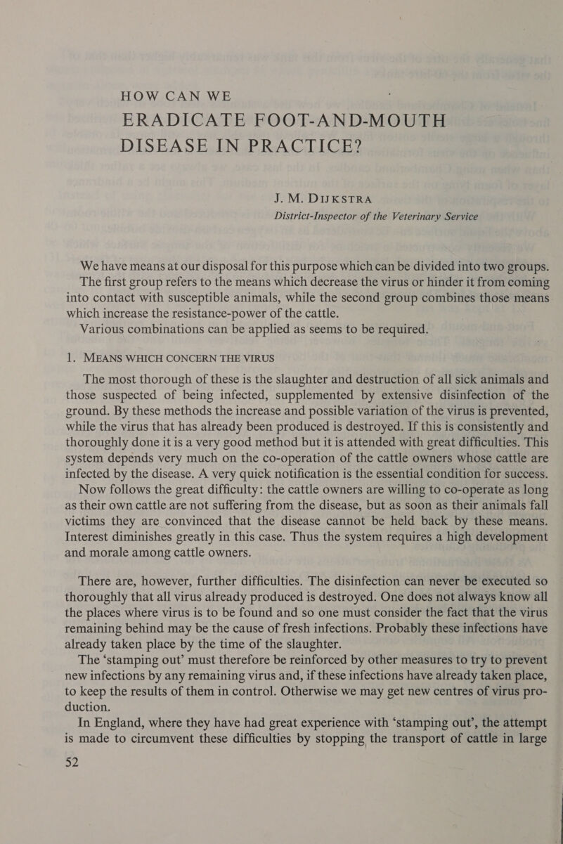 HOW CAN WE ERADICATE FOOT-AND-MOUTH DISEASE IN PRACTICE? J. M. DIJKSTRA District-Inspector of the Veterinary Service We have means at our disposal for this purpose which can be divided into two groups. The first group refers to the means which decrease the virus or hinder it from coming into contact with susceptible animals, while the second group combines those means which increase the resistance-power of the cattle. Various combinations can be applied as seems to be required. 1. MEANS WHICH CONCERN THE VIRUS The most thorough of these is the slaughter and destruction of all sick animals and those suspected of being infected, supplemented by extensive disinfection of the ground. By these methods the increase and possible variation of the virus is prevented, while the virus that has already been produced is destroyed. If this is consistently and thoroughly done it is a very good method but it is attended with great difficulties. This system depends very much on the co-operation of the cattle owners whose cattle are infected by the disease. A very quick notification is the essential condition for success. Now follows the great difficulty: the cattle owners are willing to co-operate as long as their own cattle are not suffering from the disease, but as soon as their animals fall victims they are convinced that the disease cannot be held back by these means. Interest diminishes greatly in this case. Thus the system requires a high development and morale among cattle owners. | There are, however, further difficulties. The disinfection can never be executed so thoroughly that all virus already produced is destroyed. One does not always know all the places where virus is to be found and so one must consider the fact that the virus remaining behind may be the cause of fresh infections. Probably these infections have already taken place by the time of the slaughter. The ‘stamping out’ must therefore be reinforced by other measures to try to prevent new infections by any remaining virus and, if these infections have already taken place, to keep the results of them in control. Otherwise we may get new centres of virus pro- duction. In England, where they have had great experience with ‘stamping out’, the attempt is made to circumvent these difficulties by stopping the transport of cattle in large ay