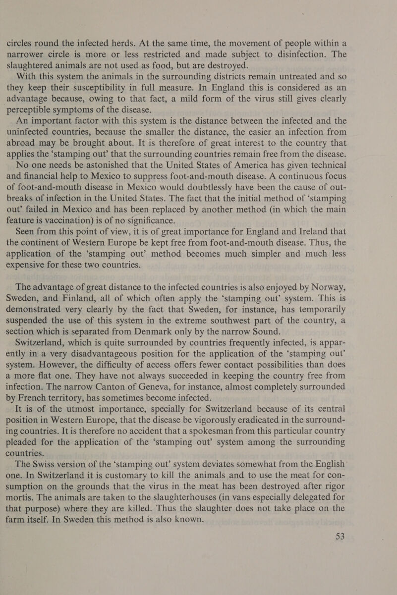circles round the infected herds. At the same time, the movement of people within a narrower circle is more or less restricted and made subject to disinfection. The slaughtered animals are not used as food, but are destroyed. With this system the animals in the surrounding districts remain untreated and so they keep their susceptibility in full measure. In England this is considered as an advantage because, owing to that fact, a mild form of the virus still gives clearly perceptible symptoms of the disease. An important factor with this system is the distance between the infected and the uninfected countries, because the smaller the distance, the easier an infection from abroad may be brought about. It is therefore of great interest to the country that applies the ‘stamping out’ that the surrounding countries remain free from the disease. No one needs be astonished that the United States of America has given technical and financial help to Mexico to suppress foot-and-mouth disease. A continuous focus of foot-and-mouth disease in Mexico would doubtlessly have been the cause of out- breaks of infection in the United States. The fact that the initial method of ‘stamping out’ failed in Mexico and has been replaced by another method (in which the main . feature is vaccination) is of no significance. Seen from this point of view, it is of great importance for England and Ireland that the continent of Western Europe be kept free from foot-and-mouth disease. Thus, the application of the ‘stamping out’ method becomes much simpler and much less — expensive for these two countries. The advantage of great distance to the infected countries is also enjoyed by Norway, Sweden, and Finland, all of which often apply the ‘stamping out’ system. This is demonstrated very clearly by the fact that Sweden, for instance, has temporarily suspended the use of this system in the extreme southwest part of the country, a section which is separated from Denmark only by the narrow Sound. Switzerland, which is quite surrounded by countries frequently infected, is appar- ently in a very disadvantageous position for the application of the ‘stamping out’ system. However, the difficulty of access offers fewer contact possibilities than does a more flat one. They have not always succeeded in keeping the country free from infection. The narrow Canton of Geneva, for instance, almost completely surrounded by French territory, has sometimes become infected. It is of the utmost importance, specially for Switzerland because of its central position in Western Europe, that the disease be vigorously eradicated in the surround- ing countries. It is therefore no accident that a spokesman from this particular country pleaded for the application of the “stamping out’ system among the surrounding countries. The Swiss version of the ‘stamping out’ system deviates somewhat from the English’ one. In Switzerland it is customary to kill the animals and to use the meat for con- sumption on the grounds that the virus in the meat has been destroyed after rigor mortis. The animals are taken to the slaughterhouses (in vans especially delegated for that purpose) where they are killed. Thus the slaughter does not take place on the farm itself. In Sweden this method is also known. »3