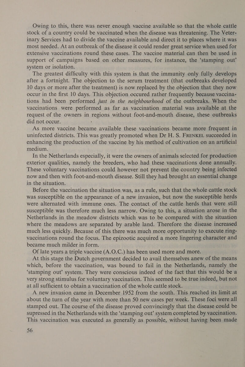 Owing to this, there was never enough vaccine available so that the whole cattle stock of a country could be vaccinated when the disease was threatening. The Veter- inary Services had to divide the vaccine available and direct it to places where it was most needed. At an outbreak of the disease it could render great service when used for extensive vaccinations round these cases. The vaccine material can then be used in support of campaigns based on other measures, for instance, the ‘stamping out’ system or isolation. The greatest difficulty with this system is that the immunity only fully develops after a fortnight. The objection to the serum treatment (that outbreaks developed 10 days or more after the treatment) is now replaced by the objection that they now occur in the first 10 days. This objection occured rather frequently because vaccina- tions had been performed just in the neighbourhood of the outbreaks. When the vaccinations were performed as far as vaccination material was available at the request of the owners in regions without foot-and-mouth disease, these outbreaks did not occur. ‘ As more vaccine became available these vaccinations became more frequent in uninfected districts. This was greatly promoted when Dr H. S. FRENKEL succeeded in enhancing the production of the vaccine by his method of cultivation on an artificial medium. In the Netherlands especially, it were the owners of animals selected for production exterior qualities, namely the breeders, who had these vaccinations done annually. These voluntary vaccinations could however not prevent the country being infected now and then with foot-and-mouth disease. Still they had brought an essential change in the situation. Before the vaccination the situation was, as a rule, such that the whole cattle stock was susceptible on the appearance of a new invasion, but now the susceptible herds were alternated with immune ones. The contact of the cattle herds that were still susceptible was therefore much less narrow. Owing to this, a situation arose in the Netherlands in the meadow districts which was to be compared with the situation where the meadows are separated by arable land. Therefore the disease increased much less quickly. Because of this there was much more opportunity to execute ring- vaccinations round the focus. The epizootic acquired a more lingering character and became much milder in form. Of late years a triple vaccine (A.O.C.) has been used more and more. At this stage the Dutch government decided to avail themselves anew of the means which, before the vaccination, was bound to fail in the Netherlands, namely the ‘stamping out’ system. They were conscious indeed of the fact that this would be a very strong stimulus for voluntary vaccination. This seemed to be true indeed, but not at all sufficient to obtain a vaccination of the whole cattle stock. _ A new invasion came in December 1952 from the south. This reached its limit at about the turn of the year with more than 50 new cases per week. These foci were all stamped out. The course of the disease proved convincingly that the disease could be supressed in the Netherlands with the ‘stamping out’ system completed by vaccination. This vaccination was executed as generally as possible, without having been made