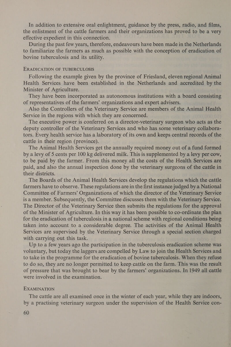 In addition to extensive oral enlightment, guidance by the press, radio, and films, the enlistment of the cattle farmers and their oreeza a has proved to be a very effective expedient in this connection. During the past few years, therefore, endeavours have been made in the Netherlands to familiarize the farmers as much as possible with the conception of eradication of bovine tuberculosis and its utility. ERADICATION OF TUBERCULOSIS Following the example given by the province of Friesland, eleven regional Animal Health Services have been established in the Netherlands and accredited by the Minister of Agriculture. They have been incorporated as autonomous institutions with a board consisting of representatives of the farmers’ organizations and expert advisers. Also the Controllers of the Veterinary Service are members of the Animal Health Service in the regions with which they are concerned. The executive power is conferred on a director-veterinary surgeon who acts as the deputy controller of the Veterinary Services and who has some veterinary collabora- tors. Every health service has a laboratory of its own and keeps central records of the cattle in their region (province). 3 The Animal Health Services get the annually required money out of a fund formed by a levy of 5 cents per 100 kg delivered milk. This is supplemented by a levy per cow, to be paid by the farmer. From this money all the costs of the Health Services are paid, and also the annual inspection done by the veterinary surgeons of the cattle in their districts. The Boards of the Animal Health Services develop the regulations which the cattle farmers have to observe. These regulations are in the first instance judged by a National Committee of Farmers’ Organizations of which the director of the Veterinary Service is a member. Subsequently, the Committee discusses them with the Veterinary Service. The Director of the Veterinary Service then submits the regulations for the approval of the Minister of Agriculture. In this way it has been possible to co-ordinate the plan for the eradication of tuberculosis in a national scheme with regional conditions being taken into account to a considerable degree. The activities of the Animal Health Services are supervised by the Veterinary Service through a special section charged with carrying out this task. Up to a few years ago the participation in the tuberculosis eradication scheme was voluntary, but today the laggers are compelled by Law to join the Health Services and to take in the programme for the eradication of bovine tuberculosis. When they refuse to do so, they are no longer permitted to keep cattle on the farm. This was the result of pressure that was brought to bear by the farmers’ organizations. In 1949 all cattle were involved in the examination. EXAMINATION The cattle are all examined once in the winter of each year, while they are indoors, by a practising veterinary surgeon under the supervision of the Health Service con-