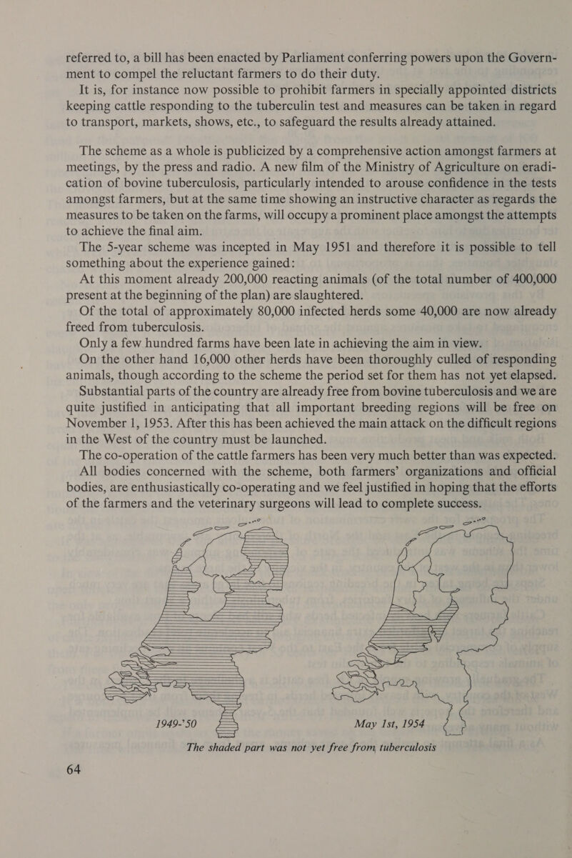 referred to, a bill has been enacted by Parliament conferring powers upon the Govern- ment to compel the reluctant farmers to do their duty. It is, for instance now possible to prohibit farmers in specially appointed districts keeping cattle responding to the tuberculin test and measures can be taken in regard to transport, markets, shows, etc., to safeguard the results already attained. The scheme as a whole is publicized by a comprehensive action amongst farmers at meetings, by the press and radio. A new film of the Ministry of Agriculture on eradi- cation of bovine tuberculosis, particularly intended to arouse confidence in the tests amongst farmers, but at the same time showing an instructive character as regards the measures to be taken on the farms, will occupy a prominent place amongst the attempts to achieve the final aim. 7 The 5-year scheme was incepted in May 1951 and therefore it is possible to tell something about the experience gained: At this moment already 200,000 reacting animals (of the total number of 400,000 present at the beginning of the plan) are slaughtered. Of the total of approximately 80,000 infected herds some 40,000 are now already freed from tuberculosis. Only a few hundred farms have been late in achieving the aim in view. — On the other hand 16,000 other herds have been thoroughly culled of responding animals, though according to the scheme the period set for them has not yet elapsed. Substantial parts of the country are already free from bovine tuberculosis and we are quite justified in anticipating that all important breeding regions will be free on November 1, 1953. After this has been achieved the main attack on the difficult regions in the West of the country must be launched. The co-operation of the cattle farmers has been very much better than was expected. All bodies concerned with the scheme, both farmers’ organizations and official bodies, are enthusiastically co-operating and we feel justified in hoping that the efforts of the farmers and the veterinary surgeons will lead to complete success.                              May Ist, 1954 ee The shaded part was not yet free from, tuberculosis