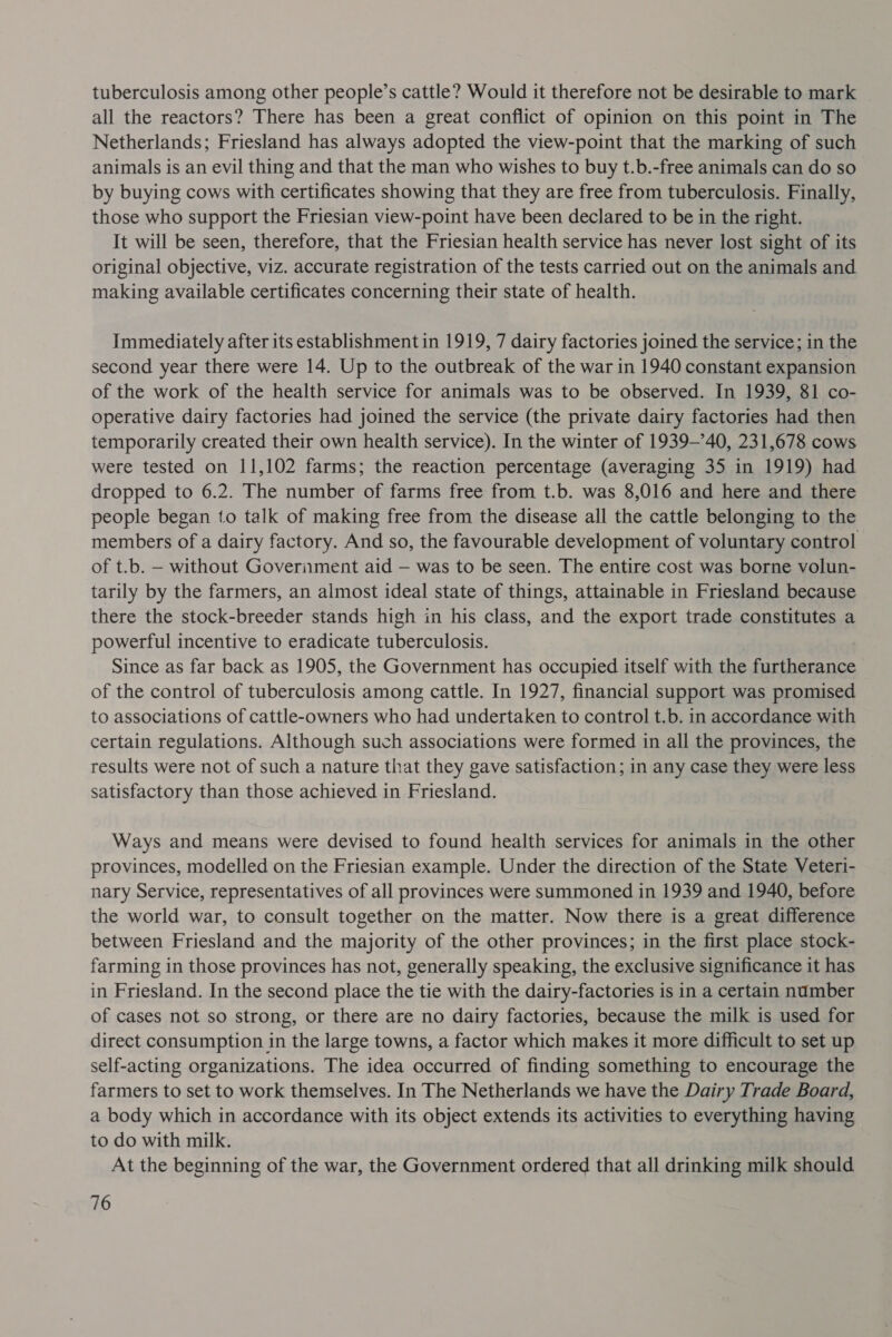 tuberculosis among other people’s cattle? Would it therefore not be desirable to mark all the reactors? There has been a great conflict of opinion on this point in The Netherlands; Friesland has always adopted the view-point that the marking of such animals is an evil thing and that the man who wishes to buy t.b.-free animals can do so by buying cows with certificates showing that they are free from tuberculosis. Finally, those who support the Friesian view-point have been declared to be in the right. It will be seen, therefore, that the Friesian health service has never lost sight of its original objective, viz. accurate registration of the tests carried out on the animals and making available certificates concerning their state of health. Immediately after its establishment in 1919, 7 dairy factories joined the service; in the second year there were 14. Up to the outbreak of the war in 1940 constant expansion of the work of the health service for animals was to be observed. In 1939, 81 co- operative dairy factories had joined the service (the private dairy factories had then temporarily created their own health service). In the winter of 1939-40, 231,678 cows were tested on 11,102 farms; the reaction percentage (averaging 35 in 1919) had dropped to 6.2. The number of farms free from t.b. was 8,016 and here and there people began to talk of making free from the disease all the cattle belonging to the members of a dairy factory. And so, the favourable development of voluntary control of t.b. — without Goveriment aid — was to be seen. The entire cost was borne volun- tarily by the farmers, an almost ideal state of things, attainable in Friesland because there the stock-breeder stands high in his class, and the export trade constitutes a powerful incentive to eradicate tuberculosis. Since as far back as 1905, the Government has occupied itself with the furtherance of the control of tuberculosis among cattle. In 1927, financial support was promised to associations of cattle-owners who had undertaken to control t.b. in accordance with certain regulations. Although such associations were formed in all the provinces, the results were not of such a nature that they gave satisfaction; in any case they were less satisfactory than those achieved in Friesland. Ways and means were devised to found health services for animals in the other provinces, modelled on the Friesian example. Under the direction of the State Veteri- nary Service, representatives of all provinces were summoned in 1939 and 1940, before the world war, to consult together on the matter. Now there is a great difference between Friesland and the majority of the other provinces; in the first place stock- farming in those provinces has not, generally speaking, the exclusive significance it has in Friesland. In the second place the tie with the dairy-factories is in a certain number of cases not so strong, or there are no dairy factories, because the milk is used for direct consumption in the large towns, a factor which makes it more difficult to set up self-acting organizations. The idea occurred of finding something to encourage the farmers to set to work themselves. In The Netherlands we have the Dairy Trade Board, a body which in accordance with its object extends its activities to everything having to do with milk. At the beginning of the war, the Government ordered that all drinking milk should