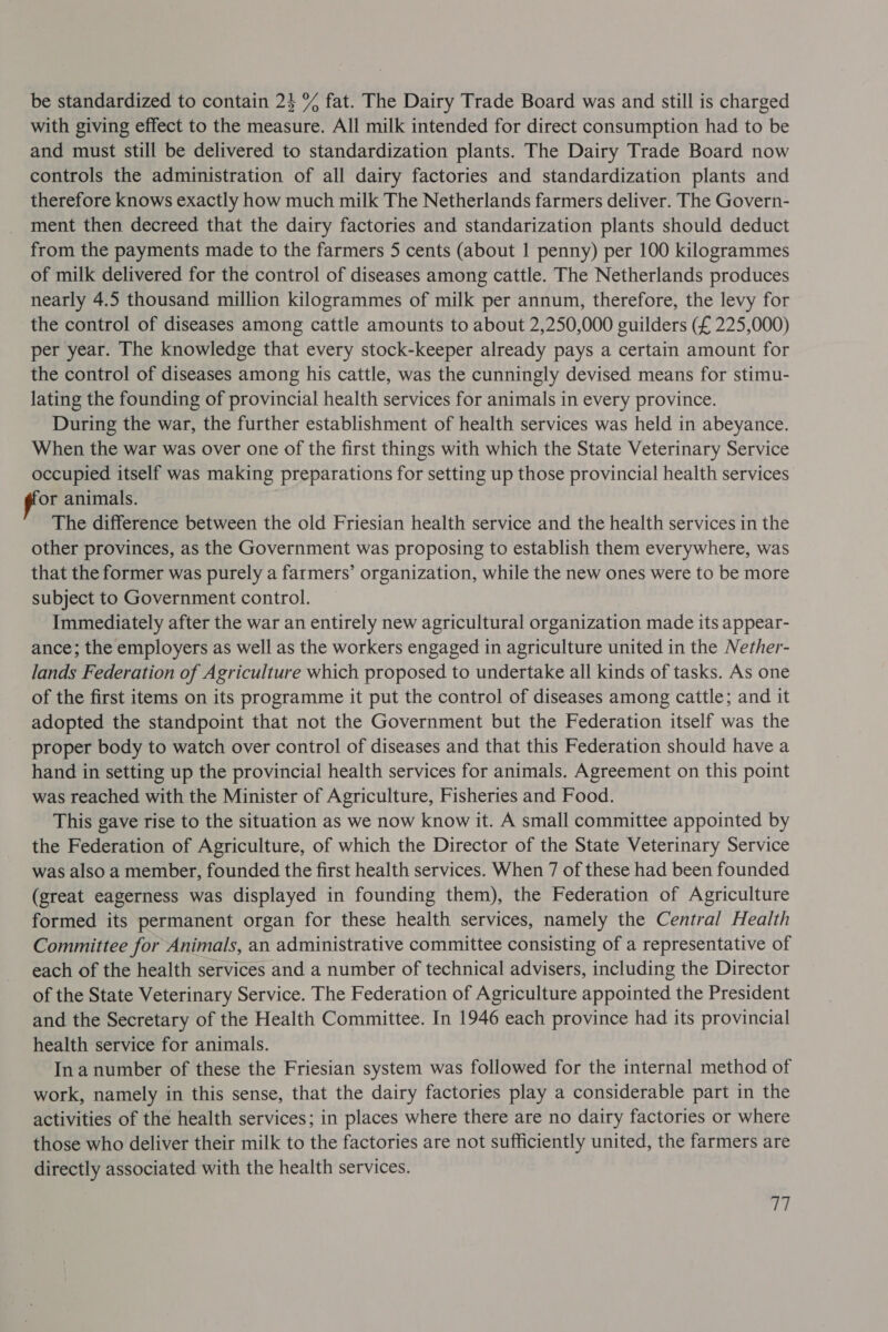 be standardized to contain 24 % fat. The Dairy Trade Board was and still is charged with giving effect to the measure. All milk intended for direct consumption had to be and must still be delivered to standardization plants. The Dairy Trade Board now controls the administration of all dairy factories and standardization plants and therefore knows exactly how much milk The Netherlands farmers deliver. The Govern- ment then decreed that the dairy factories and standarization plants should deduct from the payments made to the farmers 5 cents (about | penny) per 100 kilogrammes of milk delivered for the control of diseases among cattle. The Netherlands produces nearly 4.5 thousand million kilogrammes of milk per annum, therefore, the levy for the control of diseases among cattle amounts to about 2,250,000 guilders (£ 225,000) per year. The knowledge that every stock-keeper already pays a certain amount for the control of diseases among his cattle, was the cunningly devised means for stimu- lating the founding of provincial health services for animals in every province. During the war, the further establishment of health services was held in abeyance. When the war was over one of the first things with which the State Veterinary Service occupied itself was making preparations for setting up those provincial health services or animals. | The difference between the old Friesian health service and the health services in the other provinces, as the Government was proposing to establish them everywhere, was that the former was purely a farmers’ organization, while the new ones were to be more subject to Government control. Immediately after the war an entirely new agricultural organization made its appear- ance; the employers as well as the workers engaged in agriculture united in the Nether- lands Federation of Agriculture which proposed to undertake all kinds of tasks. As one of the first items on its programme it put the control of diseases among cattle; and it adopted the standpoint that not the Government but the Federation itself was the proper body to watch over control of diseases and that this Federation should have a hand in setting up the provincial health services for animals. Agreement on this point was reached with the Minister of Agriculture, Fisheries and Food. This gave rise to the situation as we now know it. A small committee appointed by the Federation of Agriculture, of which the Director of the State Veterinary Service was also a member, founded the first health services. When 7 of these had been founded (great eagerness was displayed in founding them), the Federation of Agriculture formed its permanent organ for these health services, namely the Central Health Committee for Animals, an administrative committee consisting of a representative of each of the health services and a number of technical advisers, including the Director of the State Veterinary Service. The Federation of Agriculture appointed the President and the Secretary of the Health Committee. In 1946 each province had its provincial health service for animals. In a number of these the Friesian system was followed for the internal method of work, namely in this sense, that the dairy factories play a considerable part in the activities of the health services; in places where there are no dairy factories or where those who deliver their milk to the factories are not sufficiently united, the farmers are directly associated with the health services. T7