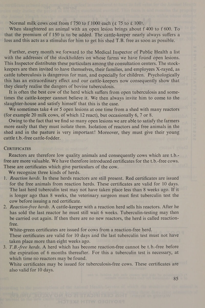 Normal milk cows cost from f 750 to f 1000 each (£ 75 to £ 100). When slaughtered an animal with an open lesion brings about f 400 to f 600. To that the premium of f 150 is to be added. The cattle-keeper nearly always suffers a loss and this acts as a stimulus for him to get his shed T.B. free as soon as possible. _ Further, every month we forward to the Medical Inspector of Public Health a list with the addresses of the stockholders on whose farms we have found open lesions. This Inspector distributes these particulars among the consultation centers. The stock- keepers are then invited to have themselves, their families, and employees X-rayed, as cattle tuberculosis is dangerous for man, and especially for children. Psychologically this has an extraordinary effect and our cattle-keepers now consequently show that they clearly realise the dangers of bovine tuberculosis. It is often the best cow of the herd which suffers from open tuberculosis and some- times the cattle-keeper cannot believe it. We then always invite him to come to the slaughter-house and satisfy himself that this is the case. We sometimes take 4 or 5 open lesions at one time from a shed with many reactors (for example 20 milk cows, of which 12 react), but occasionally 6, 7 or 8. Owing to the fact that we find so many open lesions we are able to satisfy the farmers more easily that they must isolate them. Isolation of reactors and free animals in the shed and in the pasture is very important! Moreover, they must give their young cattle t.b.-free cattle-fodder. CERTIFICATES Reactors are therefore low quality animals and consequently cows which are t.b.- free are more valuable. We have therefore introduced certificates for the t.b.-free cows. These are certificates which give particulars of the cow. We recognize three kinds of herds. 1. Reaction herds. In these herds reactors are still present. Red certificates are issued for the free animals from reaction herds. These certificates are valid for 10 days. The last herd tuberculin test may not have taken place less than 8 weeks ago. If it is longer ago than 8 weeks, the veterinary surgeon must first tuberculin test the cow before issuing a red certificate. 2. Reaction-free herds. A cattle-keeper with a reaction herd sells his reactors. After he has sold the last reactor he must still wait 6 weeks. Tuberculin-testing may then be carried out again. If then there are no new reactors, the herd is called reaction- free. White-green certificates are issued for cows from a reaction-free herd. These certificates are valid for 10 days and the last tuberculin test must not have taken place more than eight weeks ago. 3. T.B.-free herds. A herd which has become reaction-free cannot be t.b.-free before the expiration of 6 months thereafter. For this a tuberculin test is necessary, at which time no reactors may be found. White certificates may be issued for tuberculosis-free cows. These certificates are also valid for 10 days.