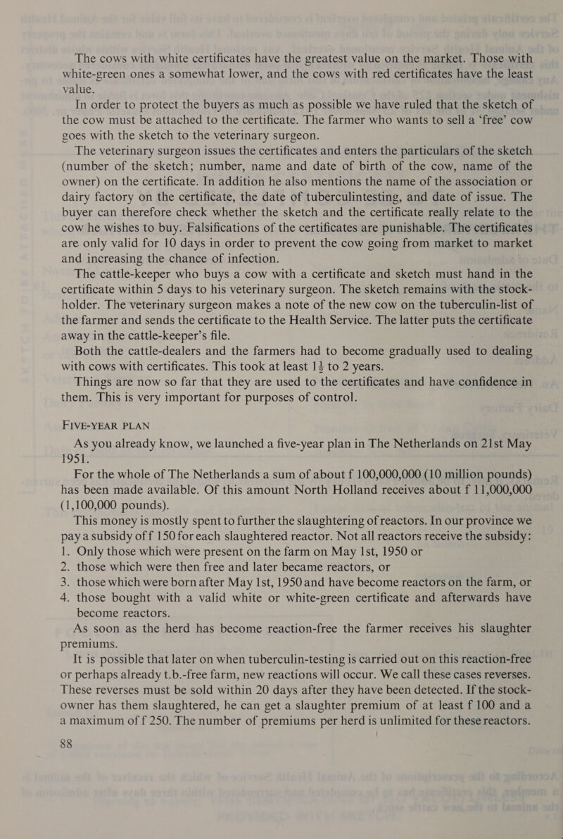 The cows with white certificates have the greatest value on the market. Those with white-green ones a somewhat lower, and the cows with red certificates have the least value. In order to protect the buyers as much as possible we have ruled that the sketch of the cow must be attached to the certificate. The farmer who wants to sell a ‘free’ cow goes with the sketch to the veterinary surgeon. The veterinary surgeon issues the certificates and enters the particulars of the sketch (number of the sketch; number, name and date of birth of the cow, name of the owner) on the certificate. In addition he also mentions the name of the association or dairy factory on the certificate, the date of tuberculintesting, and date of issue. The buyer can therefore check whether the sketch and the certificate really relate to the cow he wishes to buy. Falsifications of the certificates are punishable. The certificates are only valid for 10 days in order to prevent the cow going from market to market and increasing the chance of infection. The cattle-keeper who buys a cow with a certificate and sketch must hand in the certificate within 5 days to his veterinary surgeon. The sketch remains with the stock- holder. The veterinary surgeon makes a note of the new cow on the tuberculin-list of the farmer and sends the certificate to the Health Service. The latter puts the certificate away in the cattle-keeper’s file. Both the cattle-dealers and the farmers had to become gradually ee to dealing with cows with certificates. This took at least 1} to 2 years. Things are now so far that they are used to the certificates and have confidence in them. This is very important for purposes of control. FIVE-YEAR PLAN As you already know, we launched a five-year plan in The Netherlands on 21st May bs fa N For the whole of The Netherlands a sum of about f 100,000,000 (10 million pounds) has been made available. Of this amount North Holland receives about f 11,000,000 (1,100,000 pounds). This money is mostly spent to further the slaughtering of reactors. In our province we pay a subsidy of f 150 for each slaughtered reactor. Not all reactors receive the subsidy: 1. Only those which were present on the farm on May Ist, 1950 or 2. those which were then free and later became reactors, or 3. those which were born after May Ist, 1950 and have become reactors on the farm, or 4. those bought with a valid white or white-green certificate and afterwards have become reactors. As soon as the herd has become reaction-free the farmer receives his slaughter premiums. It is possible that later on when tuberculin-testing is carried out on this reaction-free or perhaps already t.b.-free farm, new reactions will occur. We call these cases reverses. These reverses must be sold within 20 days after they have been detected. If the stock- owner has them slaughtered, he can get a slaughter premium of at least f 100 and a a maximum of f 250. The number of premiums per herd is unlimited for these reactors.