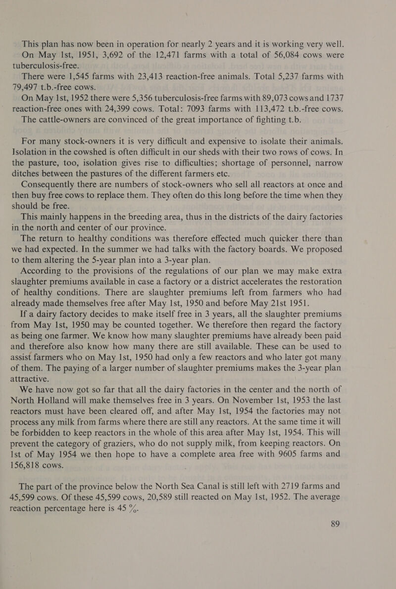This plan has now been in operation for nearly 2 years and it is working very well. On May Ist, 1951, 3,692 of the 12,471 farms with a total of 56,084 cows were tuberculosis-free. There were 1,545 farms with 23,413 reaction-free animals. Total 5,237 farms with 79,497 t.b.-free cows. On May Ist, 1952 there were 5,356 tuberculosis-free farms with 89,073 cows and 1737 reaction-free ones with 24,399 cows. Total: 7093 farms with 113,472 t.b.-free cows. The cattle-owners are convinced of the great importance of fighting t.b. For many stock-owners it is very difficult and expensive to isolate their animals. Isolation in the cowshed is often difficult in our sheds with their two rows of cows. In the pasture, too, isolation gives rise to difficulties; shortage of personnel, narrow ditches between the pastures of the different farmers etc. Consequently there are numbers of stock-owners who sell all reactors at once and then buy free cows to replace them. They often do this long before the time when they should be free. This mainly happens in the breeding area, thus in the districts of the dairy factories in the north and center of our province. The return to healthy conditions was therefore effected much quicker there than we had expected. In the summer we had talks with the factory boards. We proposed to them altering the 5-year plan into a 3-year plan. According to the provisions of the regulations of our plan we may make extra slaughter premiums available in case a factory or a district accelerates the restoration of healthy conditions. There are slaughter premiums left from farmers who had already made themselves free after May Ist, 1950 and before May 21st 1951. If a dairy factory decides to make itself free in 3 years, all the slaughter premiums from May Ist, 1950 may be counted together. We therefore then regard the factory as being one farmer. We know how many slaughter premiums have already been paid and therefore also know how many there are still available. These can be used to assist farmers who on May Ist, 1950 had only a few reactors and who later got many of them. The paying of a larger number of slaughter premiums makes the 3-year plan attractive. We have now got so far that all the dairy factories in the center and the north of North Holland will make themselves free in 3 years. On November Ist, 1953 the last reactors must have been cleared off, and after May Ist, 1954 the factories may not process any milk from farms where there are still any reactors. At the same time it will be forbidden to keep reactors in the whole of this area after May Ist, 1954. This will prevent the category of graziers, who do not supply milk, from keeping reactors. On Ist of May 1954 we then hope to have a complete area free with 9605 farms and 156,818 cows. The part of the province below the North Sea Canal is still left with 2719 farms and 45,599 cows. Of these 45,599 cows, 20,589 still reacted on May Ist, 1952. The average reaction percentage here is 45 %.