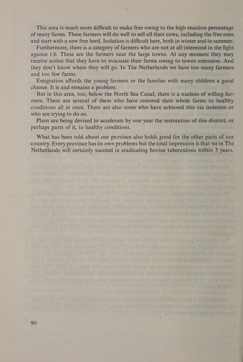 This area is much more difficult to make free owing to the high reaction percentage of many farms. These farmers will do well to sell all their cows, including the free ones and start with a new free herd. Isolation is difficult here, both in winter and in summer. Furthermore, there is a category of farmers who are not at all interested in the fight - against t.b. These are the farmers near the large towns. At any moment they may receive notice that they have to evacuate their farms owing to towns extension. And they don’t know where they will go. In The Netherlands we have too many farmers and too few farms. | Emigration affords the young farmers or the families with many children a good chance. It is and remains a problem. But in this area, too, below the North Sea Canal, there is a nucleus of willing far- mers. There are several of them who have restored their whole farms to healthy conditions all at once. There are also some who have achieved this via isolation or who are trying to do so. Plans are being devised to accelerate by one year the restoration of this district, or perhaps parts of it, to healthy conditions. What has been told about our province also holds good for the other parts of our country. Every province has its own problems but the total impression is that we in The Netherlands will certainly succeed in eradicating bovine tuberculosis within 5 years.