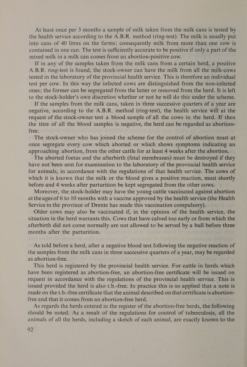 At least once per 3 months a sample of milk taken from the milk cans is tested by the health service according to the A.B.R. method (ring-test). The milk is usually put into cans of 40 litres on the farms; consequently milk from more than one cow is contained in one can. The test is sufficiently accurate to be positive if only a part of the mixed milk in a milk can comes from an abortion-positive cow. If in any of the samples taken from the milk cans from a certain herd, a positive A.B.R. ring-test is found, the stock-owner can have the milk from all the milk-cows tested in the laboratory of the provincial health service. This is therefore an individual test per cow. In this way the infected cows are distinguished from the non-infected ones; the former can be segregated from the latter or removed from the herd. It is left to the stock-holder’s own discretion whether or not he will do this under the scheme. If the samples from the milk cans, taken in three successive quarters of a year are negative, according to the A.B.R. method (ring-test), the health service will at the request of the stock-owner test a blood sample of all the cows in the herd. If then the titre of all the blood samples is negative, the herd can be regarded as abortion- free: The stock-owner who has joined the scheme for the control of abortion must at once segregate every cow which aborted or which shows symptoms indicating an approaching abortion, from the other cattle for at least 4 weeks after the abortion. _ The aborted foetus and the afterbirth (fetal membranes) must be destroyed if they have not been sent for examination to the laboratory of the provincial health service for animals, in accordance with the regulations of that health service. The cows of which it is known that the milk or the blood gives a positive reaction, must shortly before and 4 weeks after parturition be kept segregated from the other cows. Moreover, the stock-holder may have the young cattle vaccinated against abortion at the ages of 6 to 10 months with a vaccine approved by the health service (the Health Service in the province of Drente has made this vaccination compulsory). Older cows may also be vaccinated if, in the opinion of the health service, the situation in the herd warrants this. Cows that have calved too early or from which the afterbirth did not come normally are not allowed to be served by a bull before three months after the parturition. As told before a herd, after a negative blood test following the negative reaction of the samples from the milk cans in three successive quarters of a year, may be regarded as abortion-free. This herd is registered by the provincial health service. For cattle in herds which have been registered as abortion-free, an abortion-free certificate will be issued on request in accordance with the regulations of the provincial health service. This is issued provided the herd is also t.b.-free. In practice this is so applied that a note is made on the t.b.-free certificate that the animal described on that certificate is abortion- free and that it comes from an abortion-free herd. As regards the herds entered in the register of the abortion-free herds, the following should be noted. As a result of the regulations for control of tuberculosis, all the animals of all the herds, including a sketch of each animal, are exactly known to the